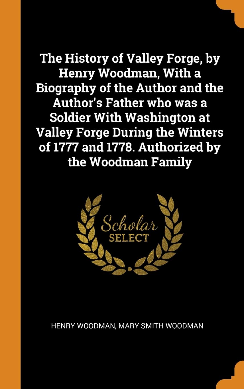 The History of Valley Forge, by Henry Woodman, With a Biography of the Author and the Author's Father who was a Soldier With Washington at Valley ... and 1778. Authorized by the Woodman Family Politics & History