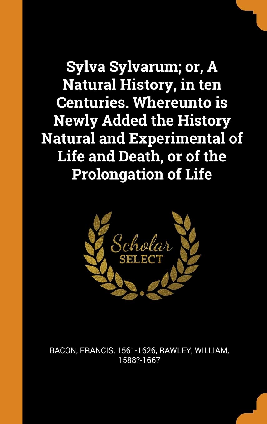 Sylva Sylvarum; or, A Natural History, in ten Centuries. Whereunto is Newly Added the History Natural and Experimental of Life and Death, or of the Prolongation of Life Poetry