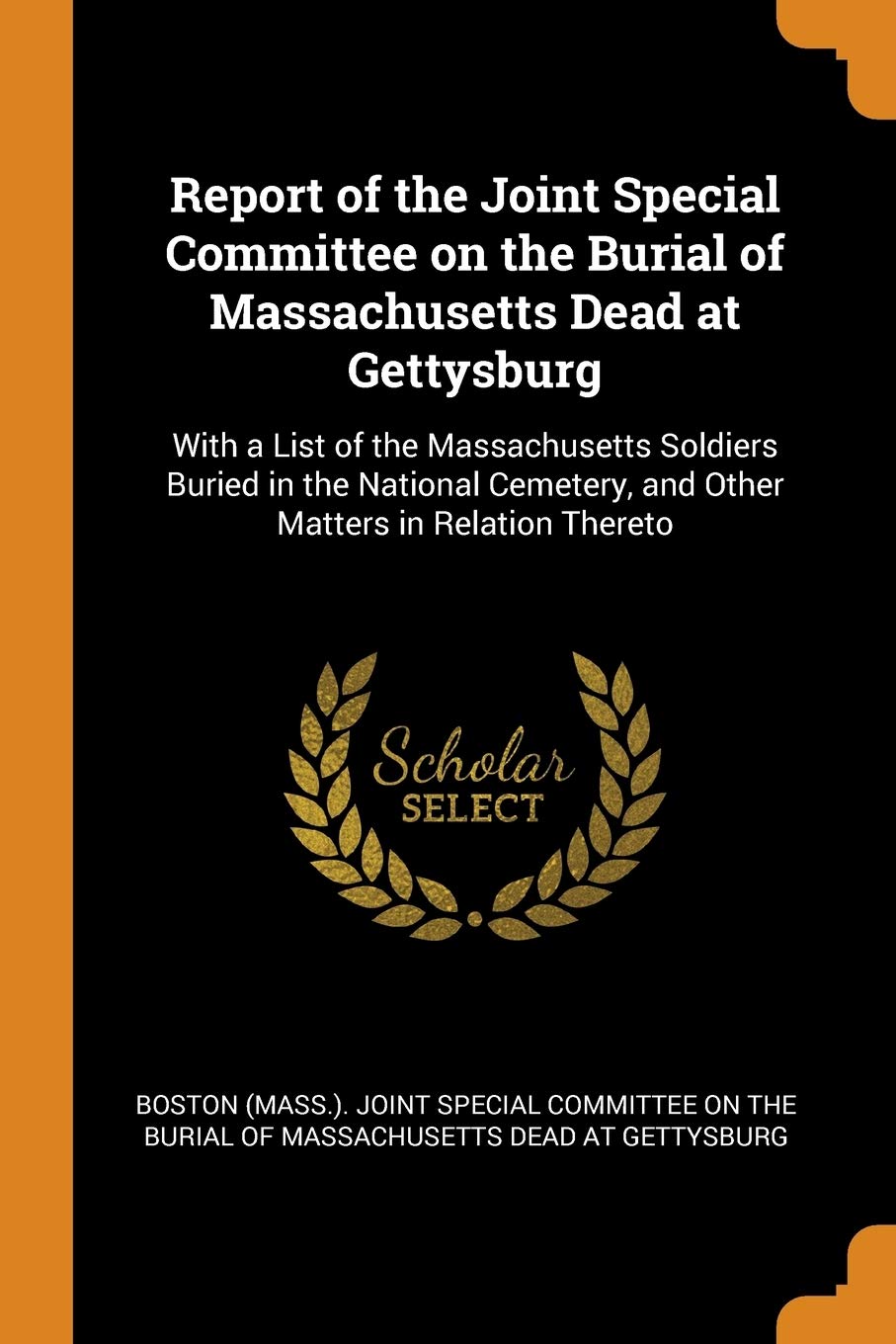 Report of the Joint Special Committee on the Burial of Massachusetts Dead at Gettysburg: With a List of the Massachusetts Soldiers Buried in the ... and Other Matters in Relation Thereto Politics & History