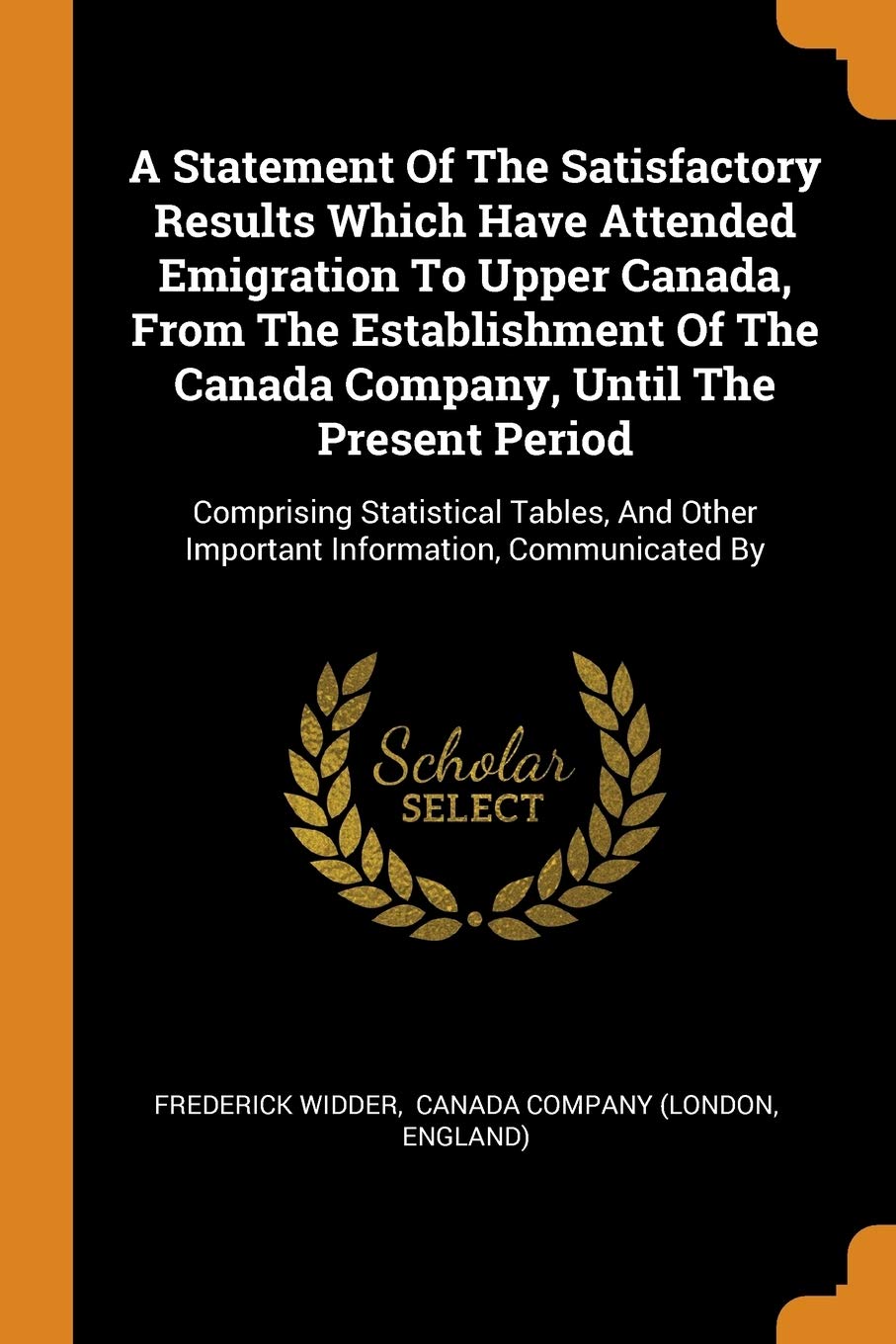 A Statement Of The Satisfactory Results Which Have Attended Emigration To Upper Canada, From The Establishment Of The Canada Company, Until The ... Other Important Information, Communicated By Politics & History