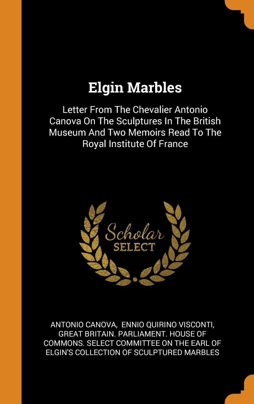 Elgin Marbles: Letter From The Chevalier Antonio Canova On The Sculptures In The British Museum And Two Memoirs Read To The Royal Institute Of France Politics & History