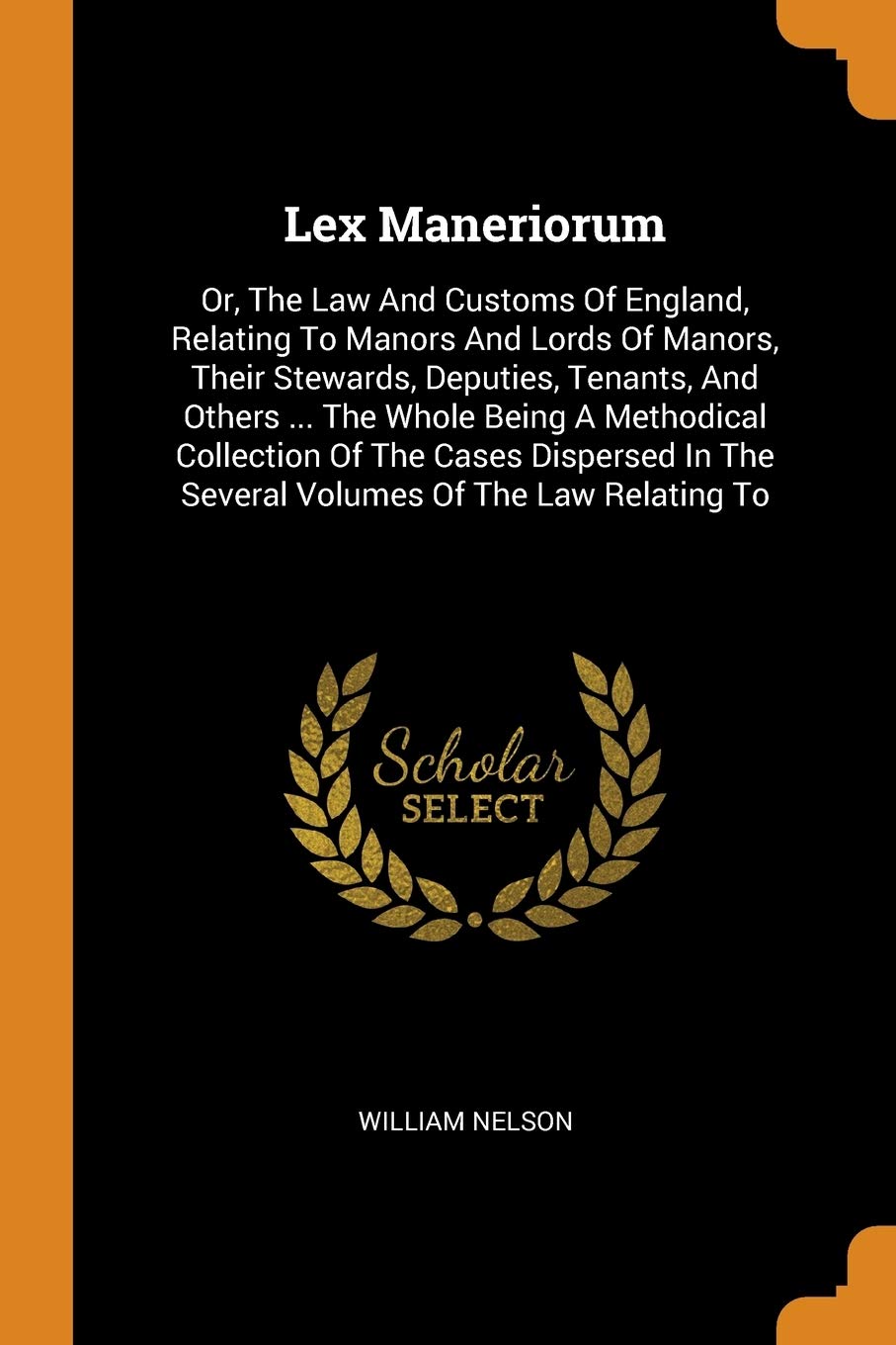 Lex Maneriorum: Or, The Law And Customs Of England, Relating To Manors And Lords Of Manors, Their Stewards, Deputies, Tenants, And Others ... The ... In The Several Volumes Of The Law Relating To Law