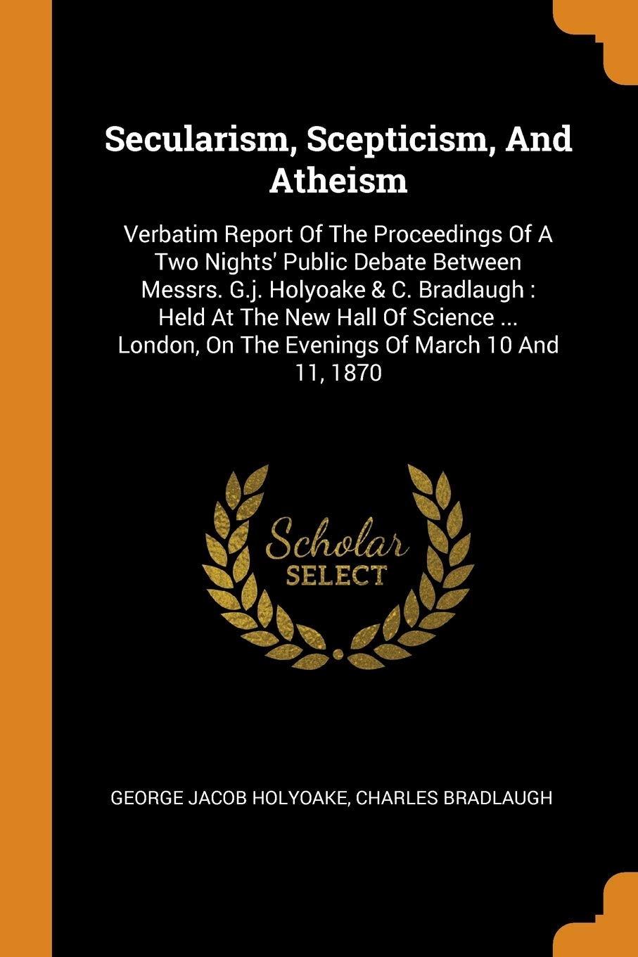 Secularism, Scepticism, And Atheism: Verbatim Report Of The Proceedings Of A Two Nights' Public Debate Between Messrs. G.j. Holyoake & C. Bradlaugh : Held At The New Hall Of Science ... London, On The Evenings Of March 10 And 11, 1870 Politics & History
