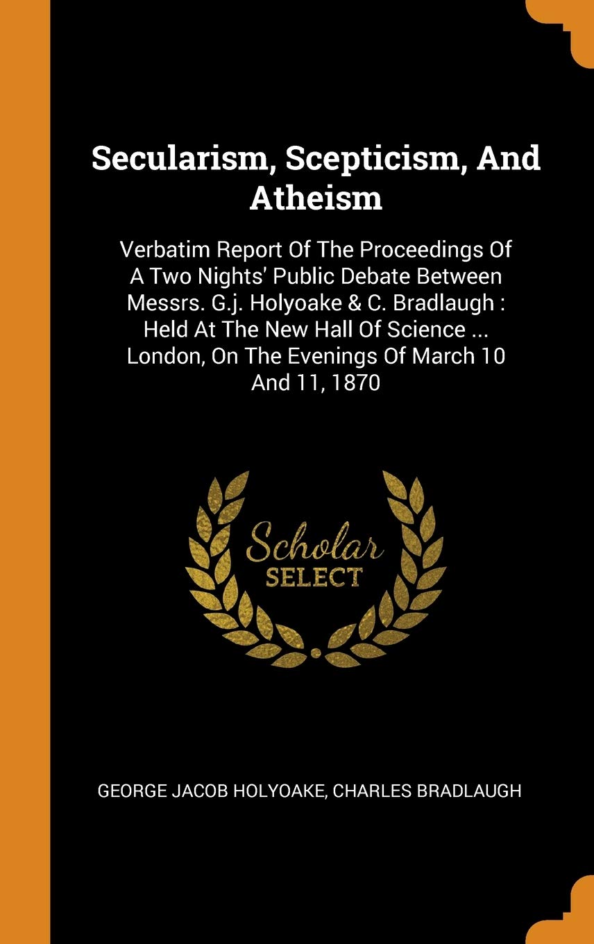Secularism, Scepticism, And Atheism: Verbatim Report Of The Proceedings Of A Two Nights' Public Debate Between Messrs. G.j. Holyoake & C. Bradlaugh: ... On The Evenings Of March 10 And 11, 1870 Politics & History