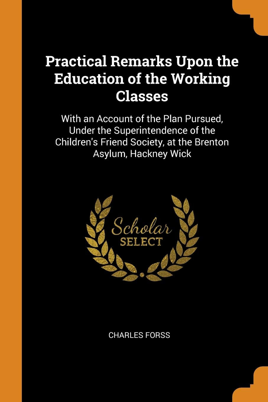 Practical Remarks Upon the Education of the Working Classes: With an Account of the Plan Pursued, Under the Superintendence of the Children's Friend ... Society, at the Brenton Asylum, Hackney Wick Law