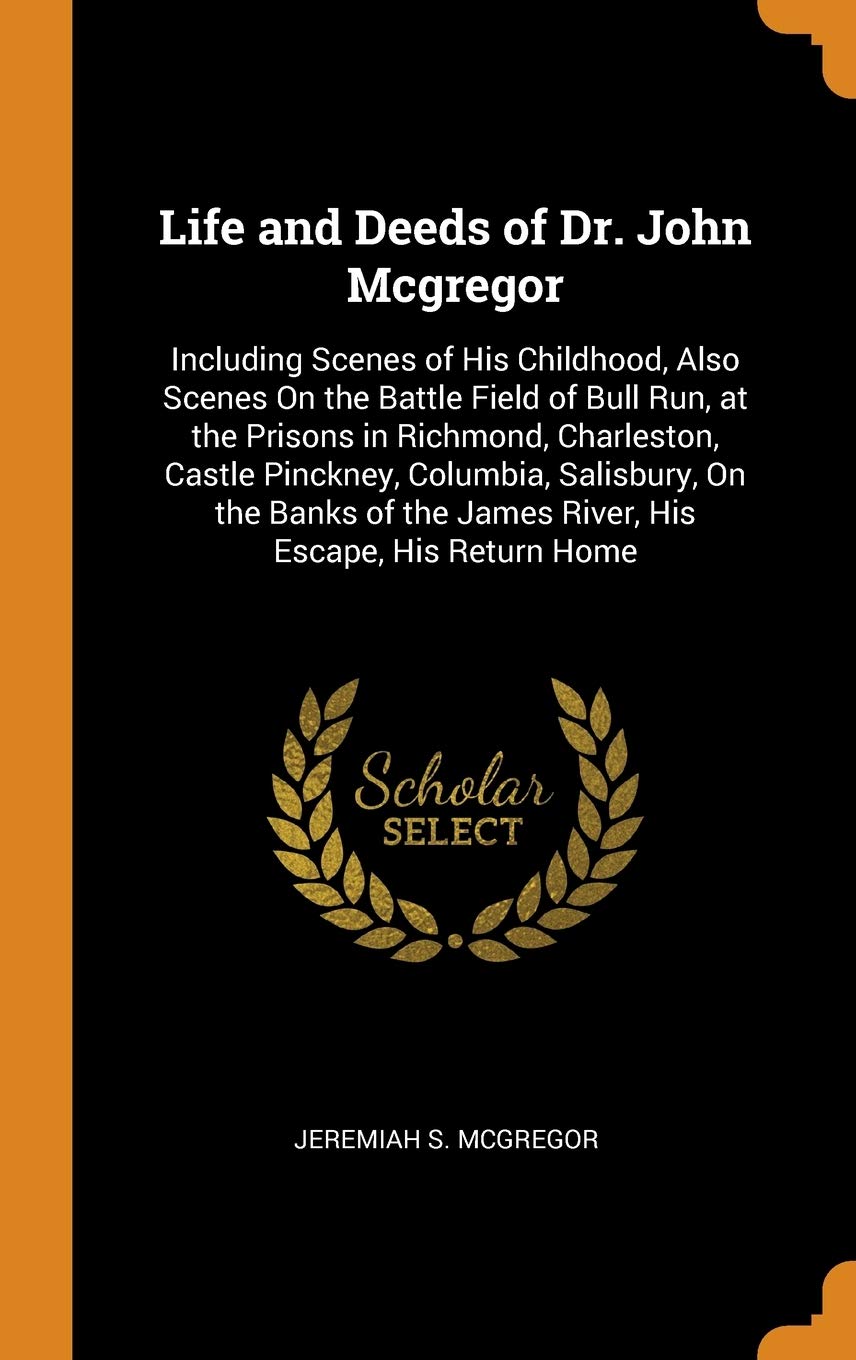 Life and Deeds of Dr. John McGregor: Including Scenes of His Childhood, Also Scenes on the Battle Field of Bull Run, at the Prisons in Richmond, ... the James River, His Escape, His Return Home Memories