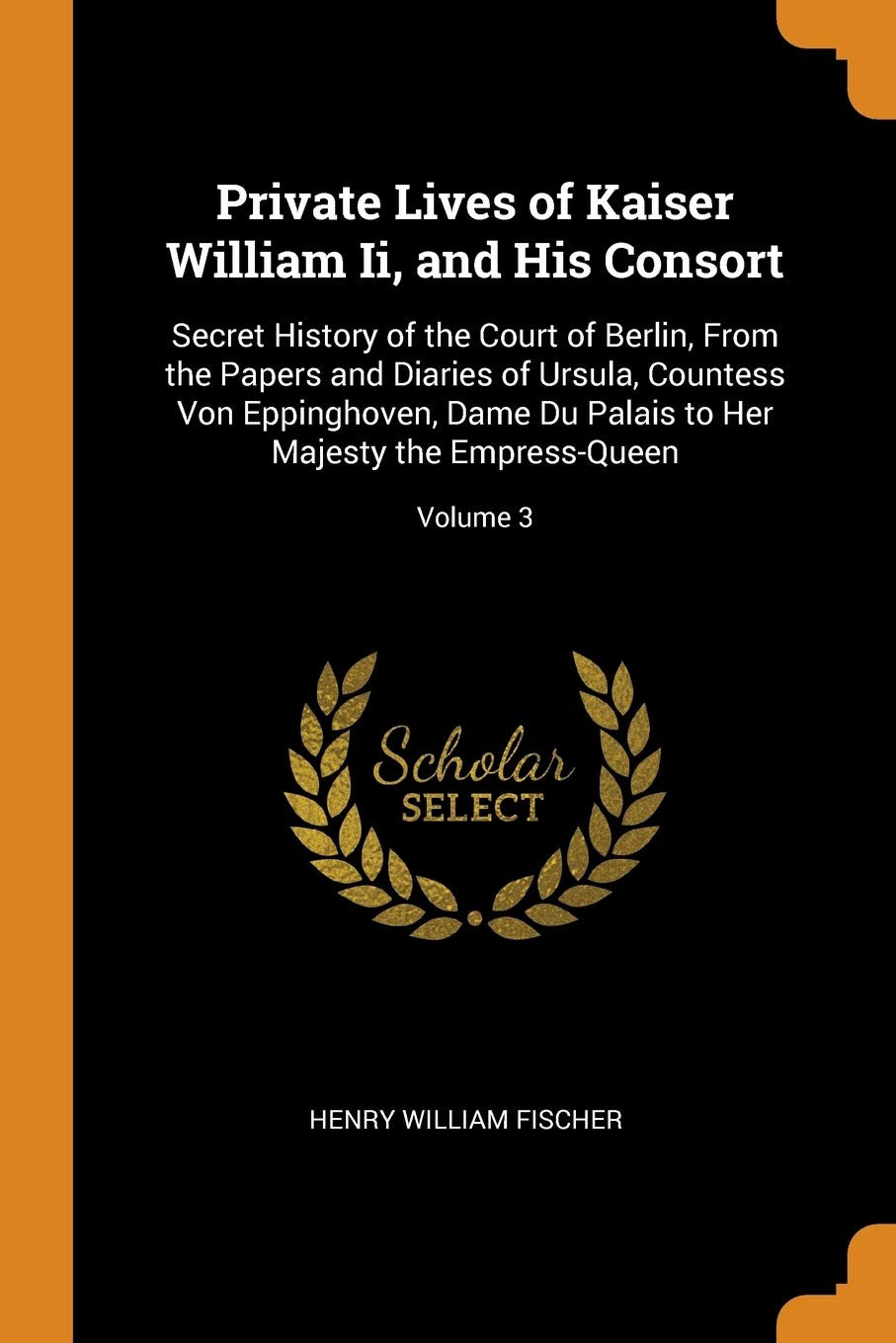 Private Lives of Kaiser William Ii, and His Consort: Secret History of the Court of Berlin, From the Papers and Diaries of Ursula, Countess Von ... to Her Majesty the Empress-Queen; Volume 3 Memories