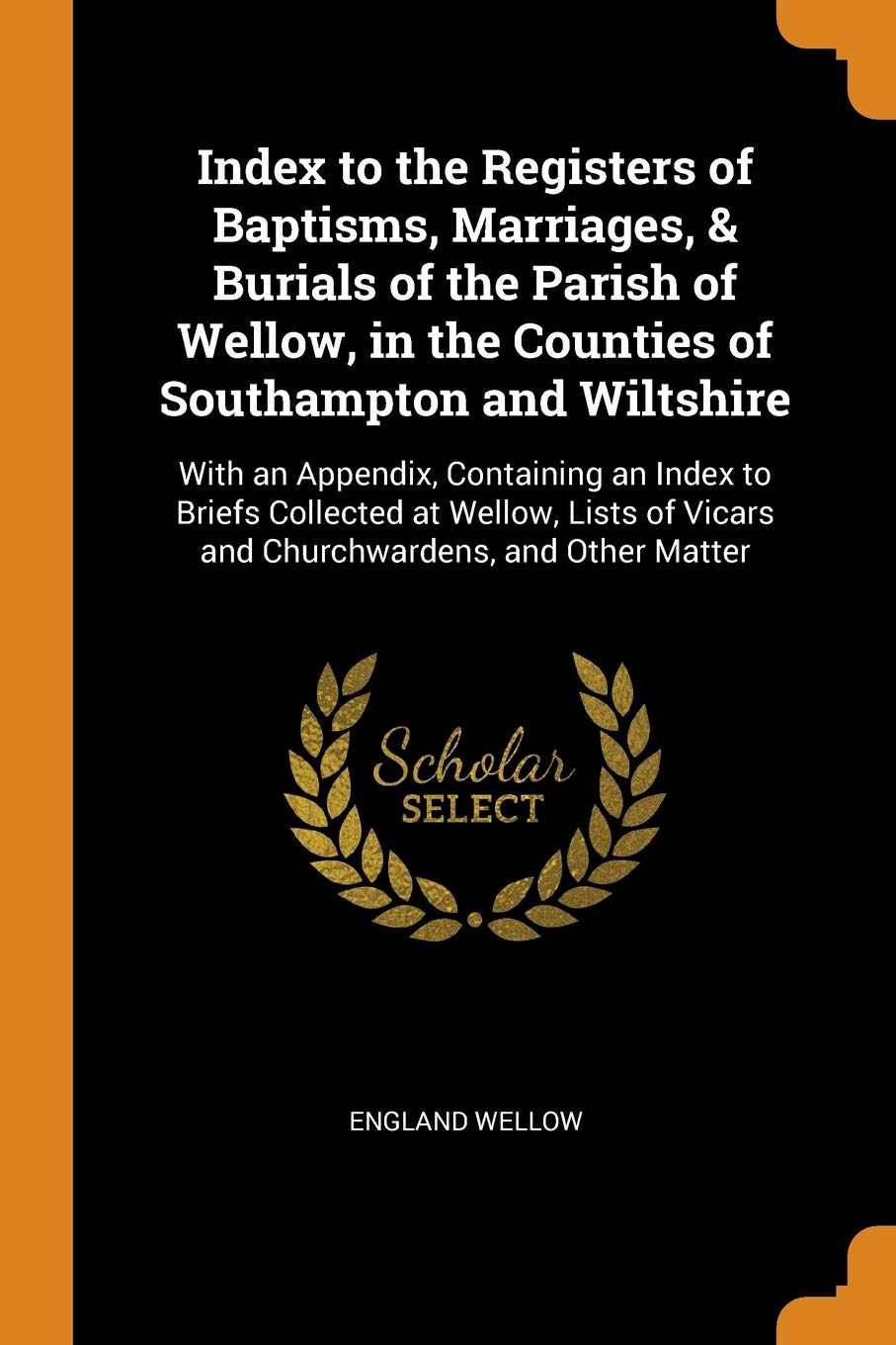Index to the Registers of Baptisms, Marriages, & Burials of the Parish of Wellow, in the Counties of Southampton and Wiltshire: With an Appendix, ... of Vicars and Churchwardens, and Other Matter Reference Books