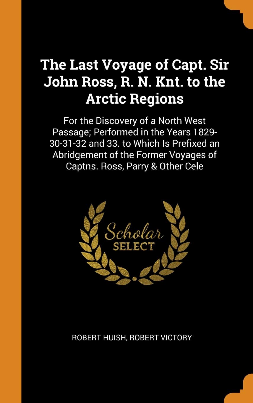 The Last Voyage of Capt. Sir John Ross, R. N. Knt. to the Arctic Regions: For the Discovery of a North West Passage; Performed in the Years ... Voyages of Captns. Ross, Parry & Other Cele Memories