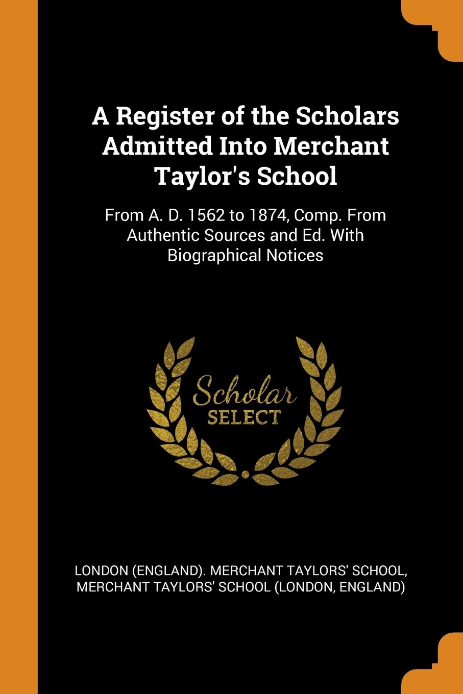 A Register of the Scholars Admitted Into Merchant Taylor's School: From A. D. 1562 to 1874, Comp. from Authentic Sources and Ed. with Biographical ... Sources and Ed. with Biographical Notices Politics & History