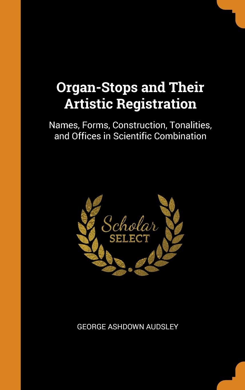 Organ-Stops and Their Artistic Registration: Names, Forms, Construction, Tonalities, and Offices in Scientific Combination Arts & Music