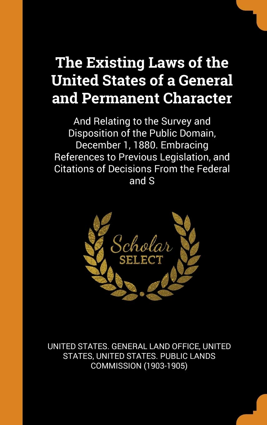 The Existing Laws of the United States of a General and Permanent Character: And Relating to the Survey and Disposition of the Public Domain, ... Citations of Decisions from the Federal and S Business, Finance & Career
