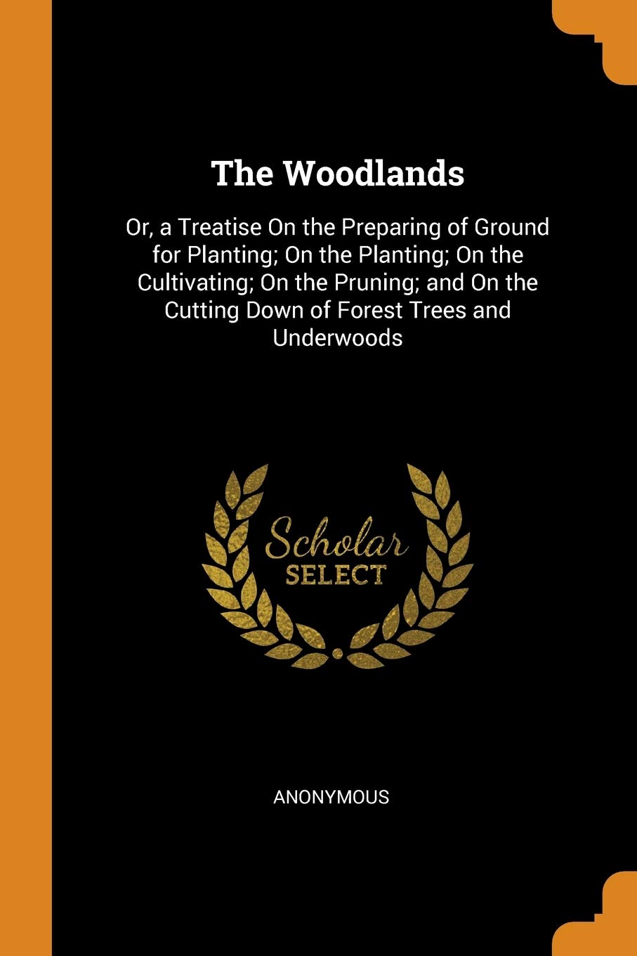 The Woodlands: Or, a Treatise on the Preparing of Ground for Planting; On the Planting; On the Cultivating; On the Pruning; And on th: Or, a Treatise ... Cutting Down of Forest Trees and Underwoods Garden & Plants