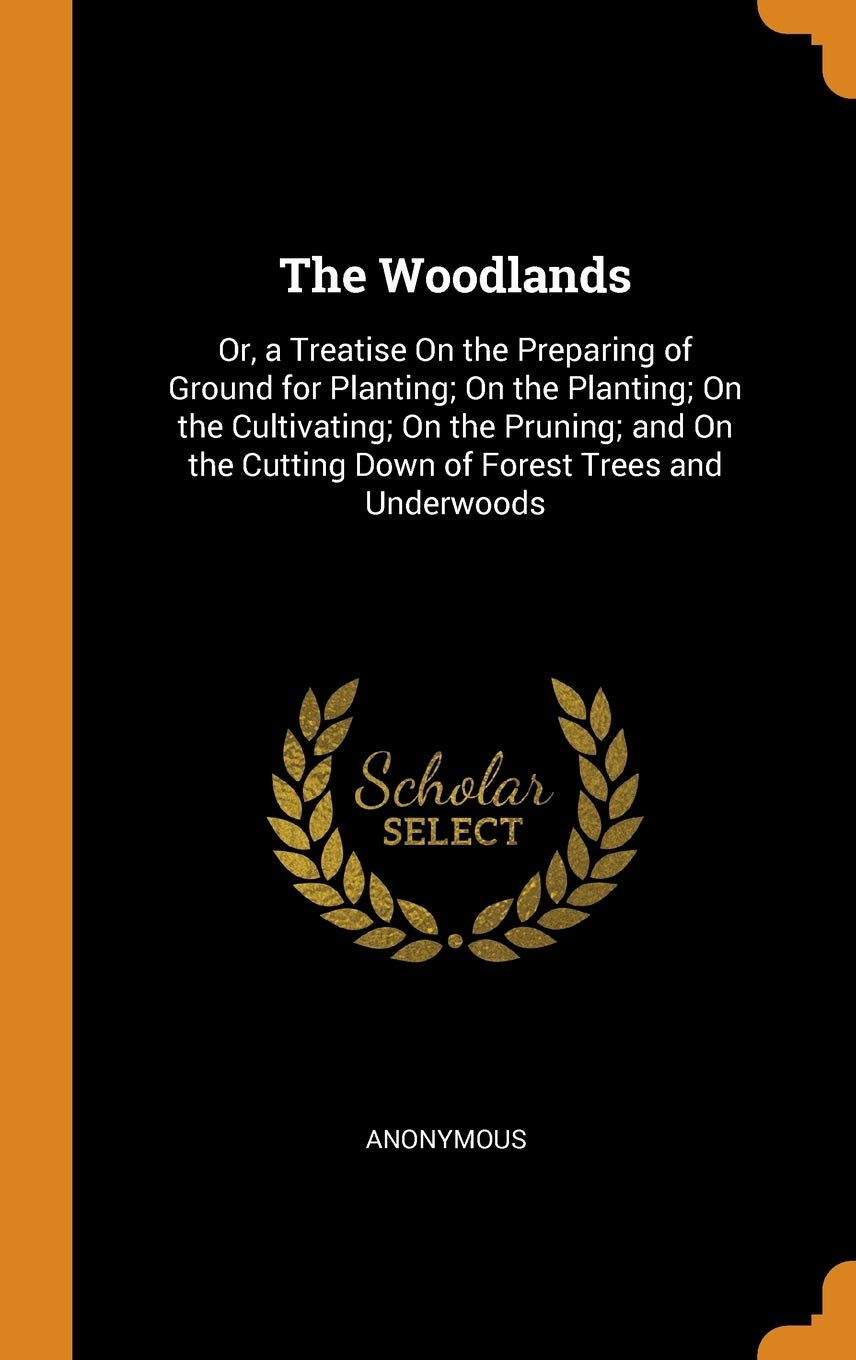 The Woodlands: Or, a Treatise on the Preparing of Ground for Planting; On the Planting; On the Cultivating; On the Pruning; And on th: Or, a Treatise ... Cutting Down of Forest Trees and Underwoods Garden & Plants