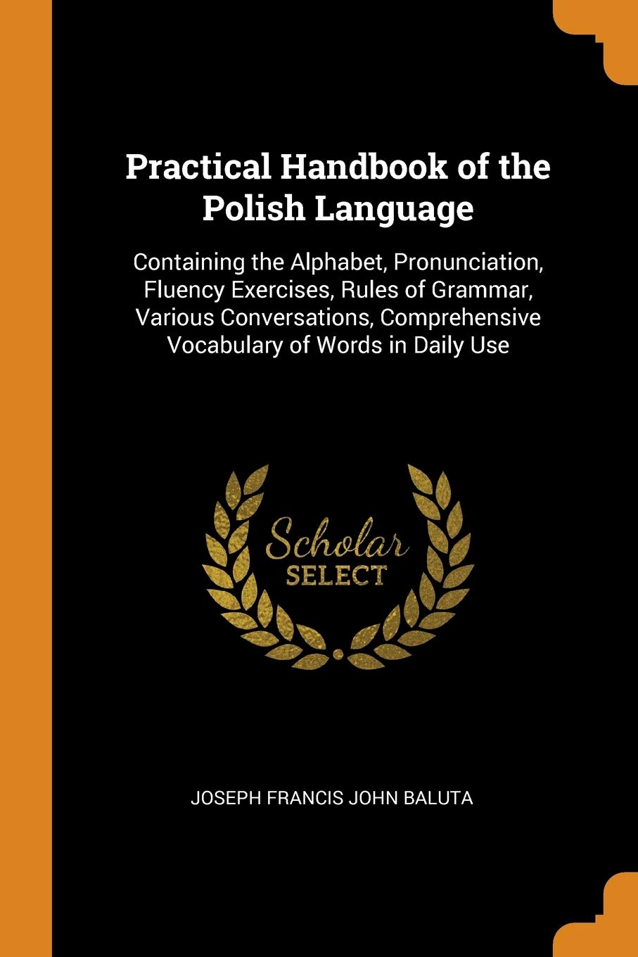Practical Handbook of the Polish Language: Containing the Alphabet, Pronunciation, Fluency Exercises, Rules of Grammar, Various Conversations, Comprehensive Vocabulary of Words in Daily Use Foreign Languages ​​& Dictionaries