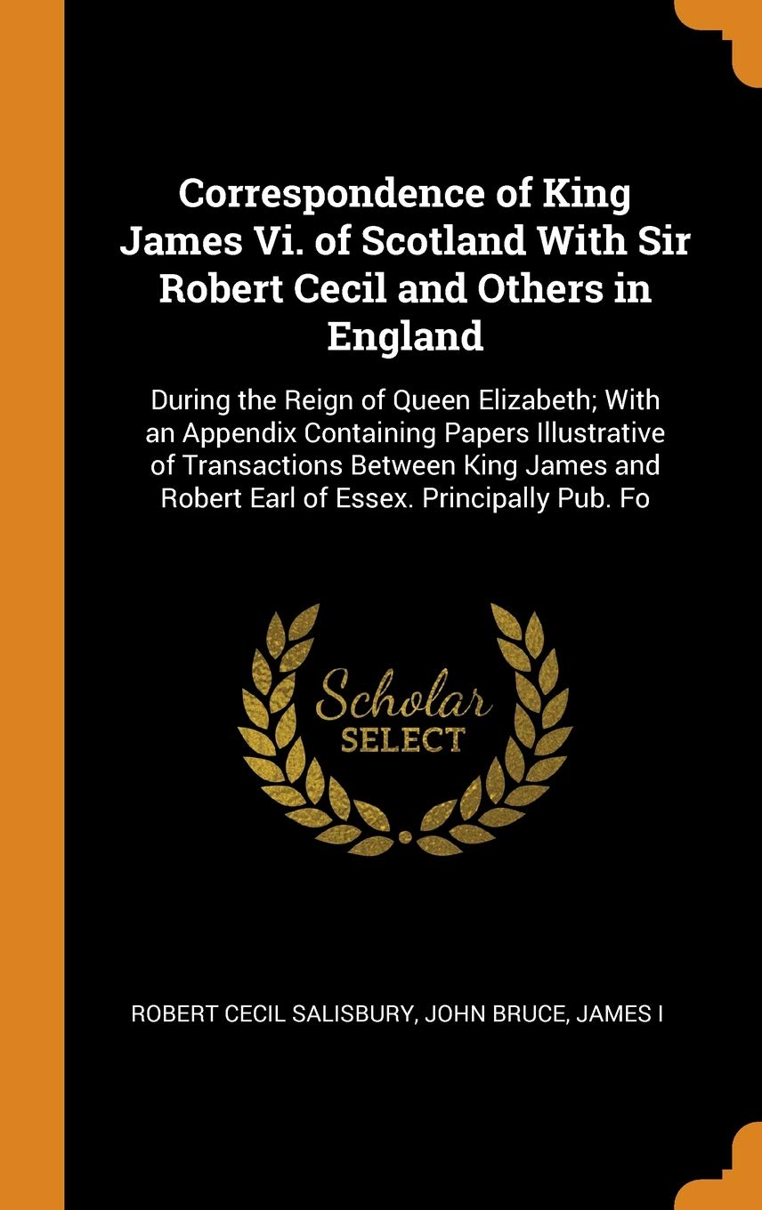 Correspondence of King James VI. of Scotland with Sir Robert Cecil and Others in England: During the Reign of Queen Elizabeth; With an Appendix ... and Robert Earl of Essex. Principally Pub. Fo Contemporary literature Books