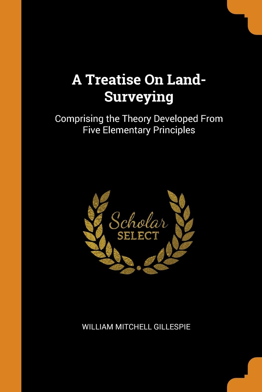 A Treatise on Land-Surveying: Comprising the Theory Developed from Five Elementary Principles Social Sciences