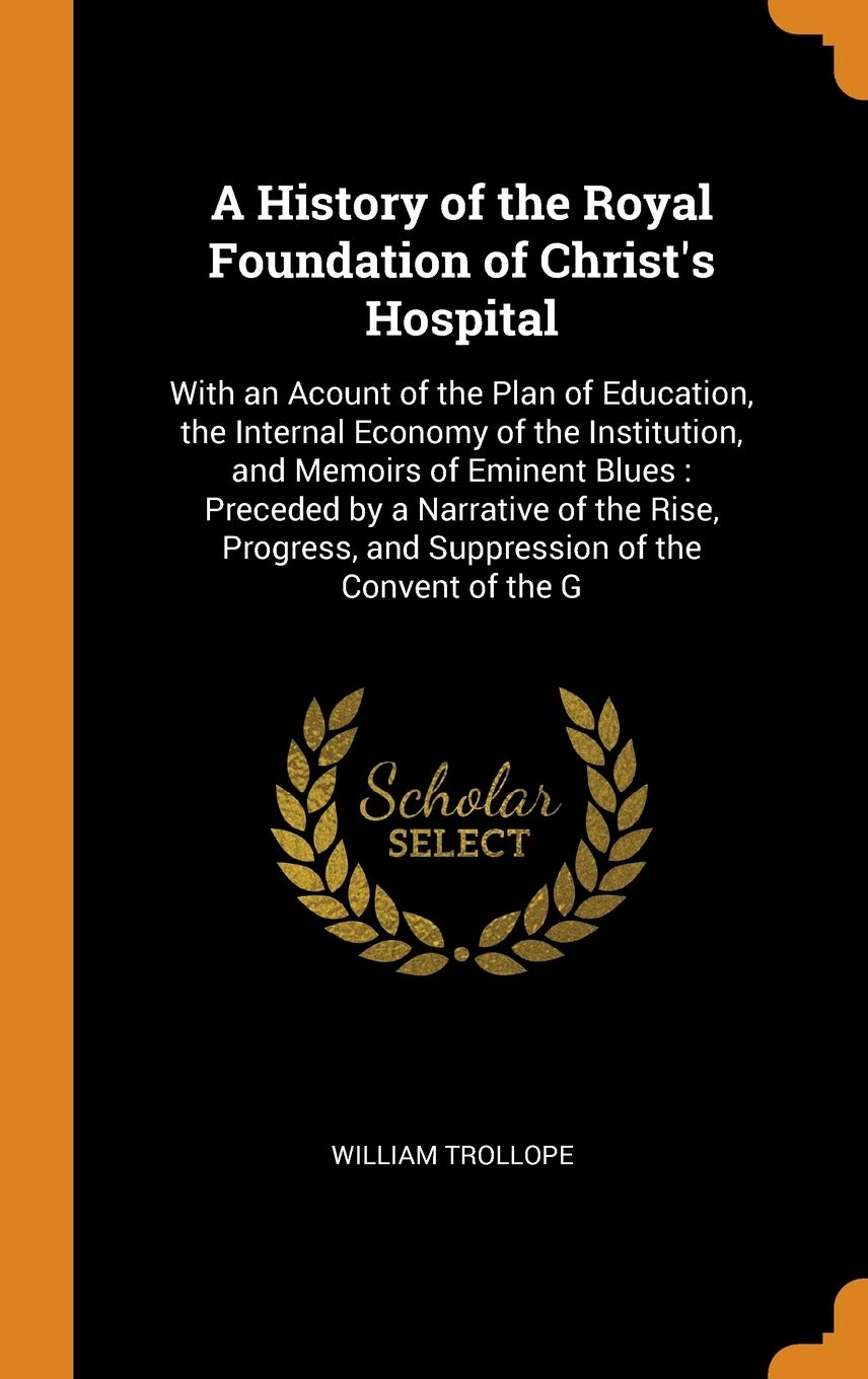 A History of the Royal Foundation of Christ's Hospital: With an Acount of the Plan of Education, the Internal Economy of the Institution, and Memoirs: ... and Suppression of the Convent of the G Reference Books