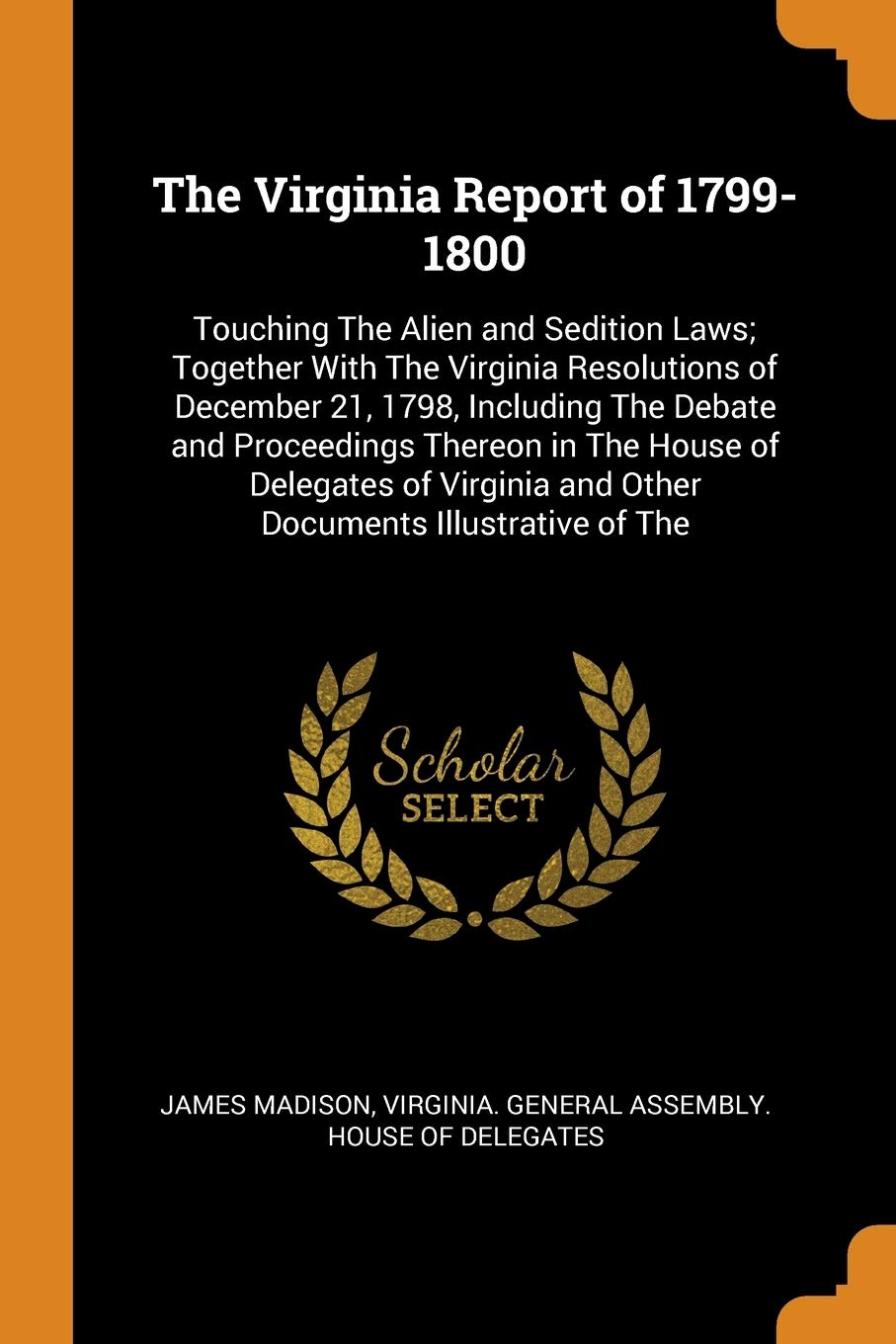 The Virginia Report of 1799-1800: Touching the Alien and Sedition Laws; Together with the Virginia Resolutions of December 21, 1798, Including the ... and Other Documents Illustrative of the Law