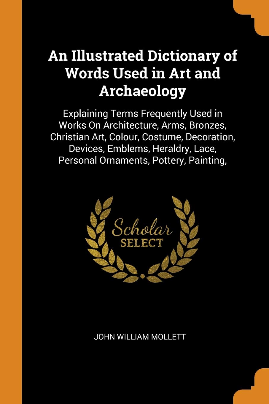 An Illustrated Dictionary of Words Used in Art and Archaeology: Explaining Terms Frequently Used in Works on Architecture, Arms, Bronzes, Christian ... Lace, Personal Ornaments, Pottery, Painting, Social Sciences