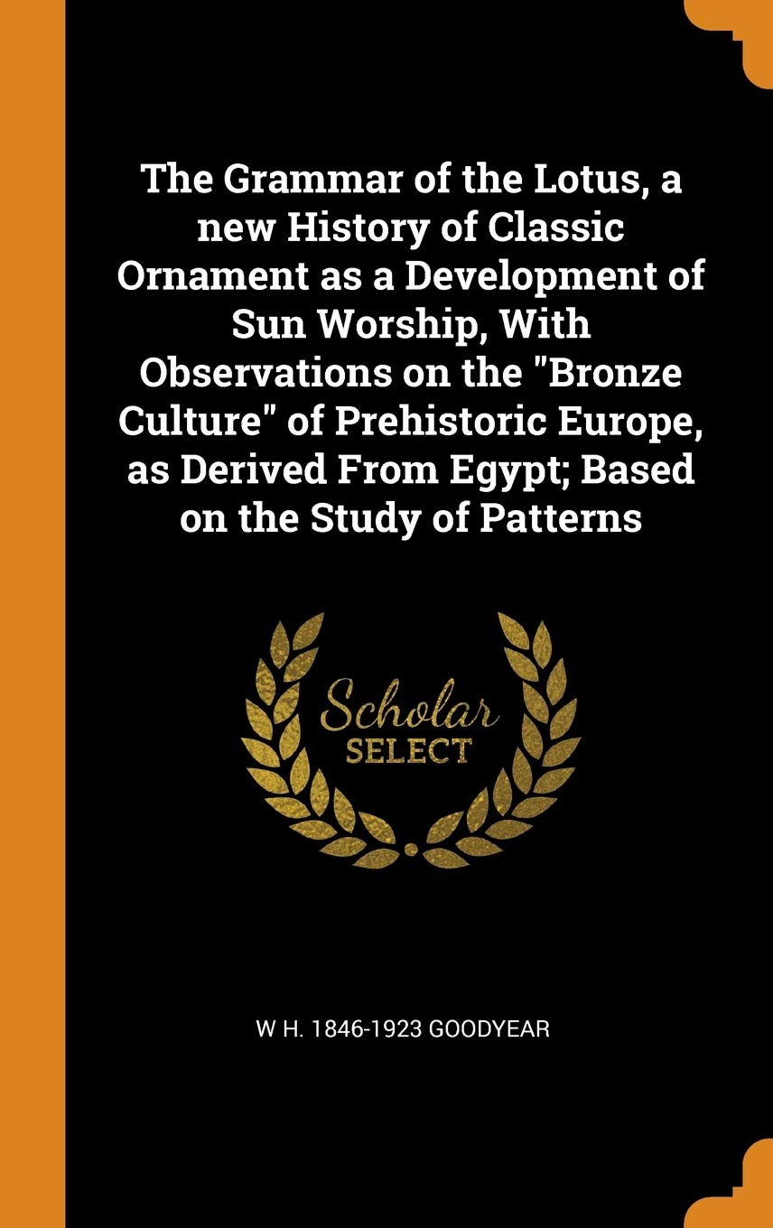 The Grammar of the Lotus, a new History of Classic Ornament as a Development of Sun Worship, With Observations on the Bronze Culture of Prehistoric ... From Egypt; Based on the Study of Patterns Politics & History