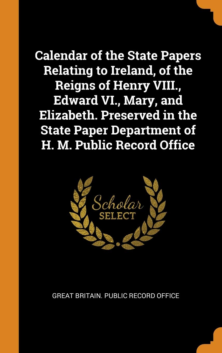Calendar of the State Papers Relating to Ireland, of the Reigns of Henry VIII., Edward VI., Mary, and Elizabeth. Preserved in the State Paper Departme Politics & History