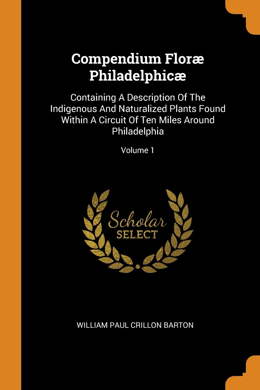 Compendium Floræ Philadelphicæ: Containing a Description of the Indigenous and Naturalized Plants Found Within a Circuit of Ten Miles Around ... of Ten Miles Around Philadelphia; Volume 1 Politics & History