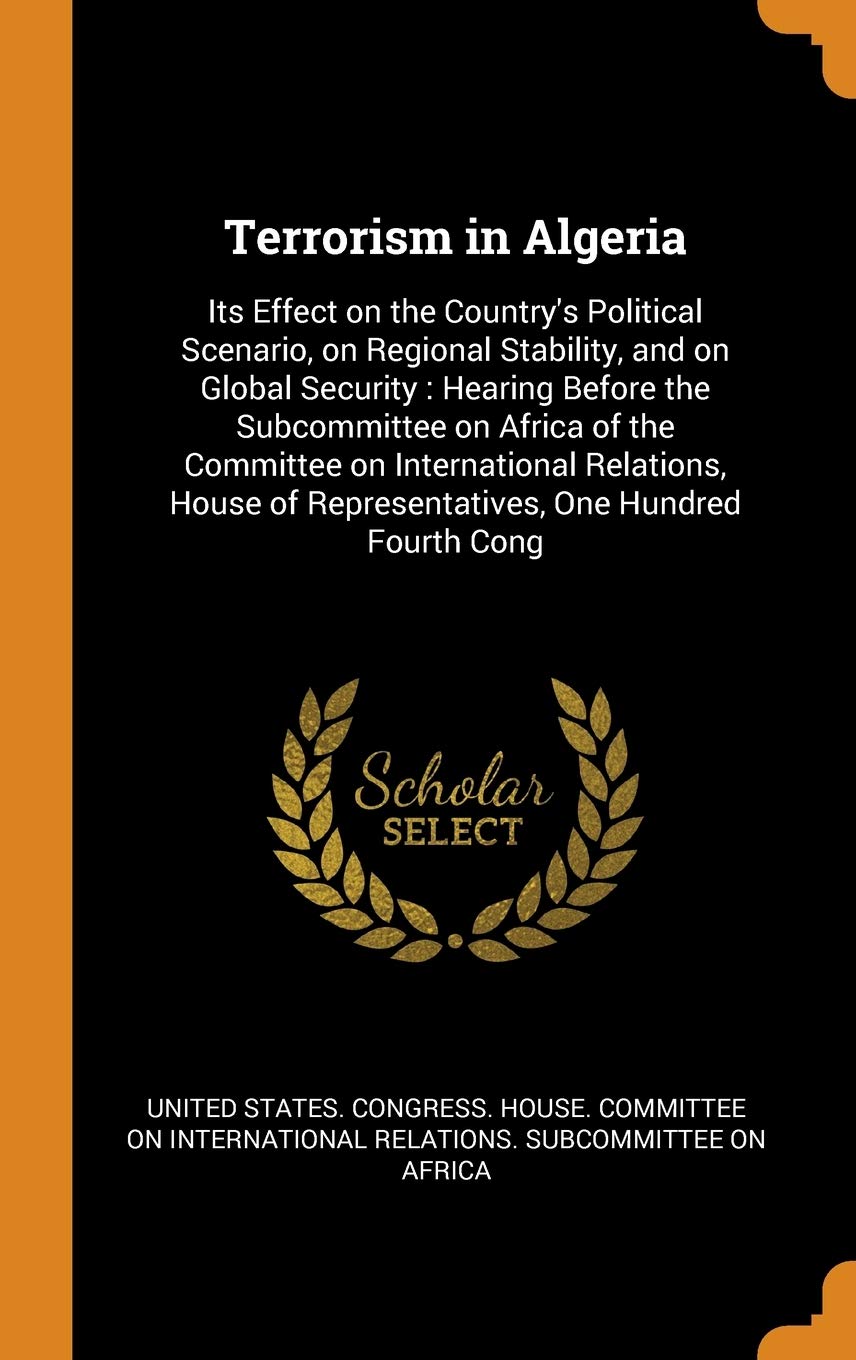 Terrorism in Algeria: Its Effect on the Country's Political Scenario, on Regional Stability, and on Global Security: Hearing Before the Subc: Its ... of Representatives, One Hundred Fourth Cong Politics & History