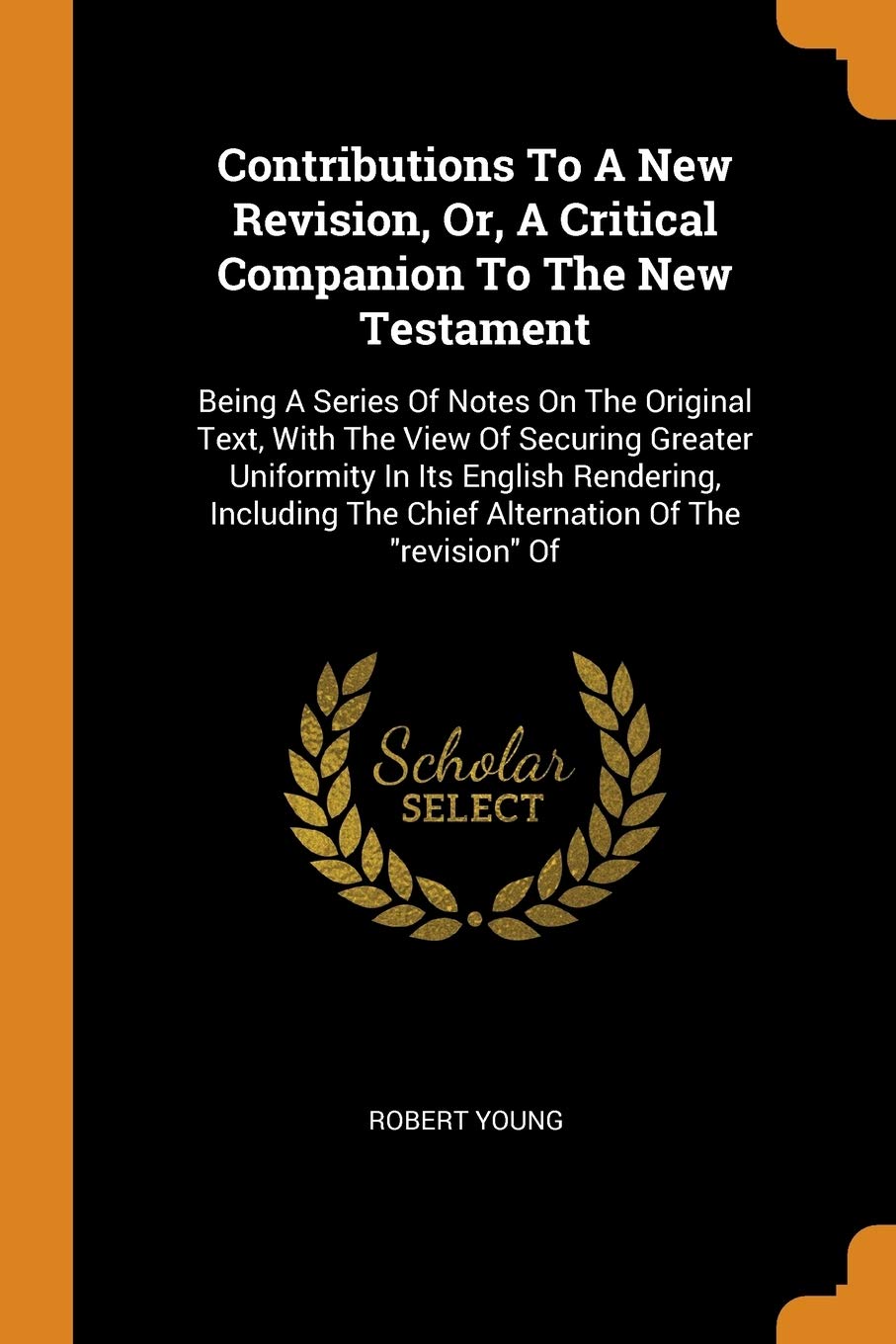 Contributions to a New Revision, Or, a Critical Companion to the New Testament: Being a Series of Notes on the Original Text, with the View of ... the Chief Alternation of the Revision of Politics & History