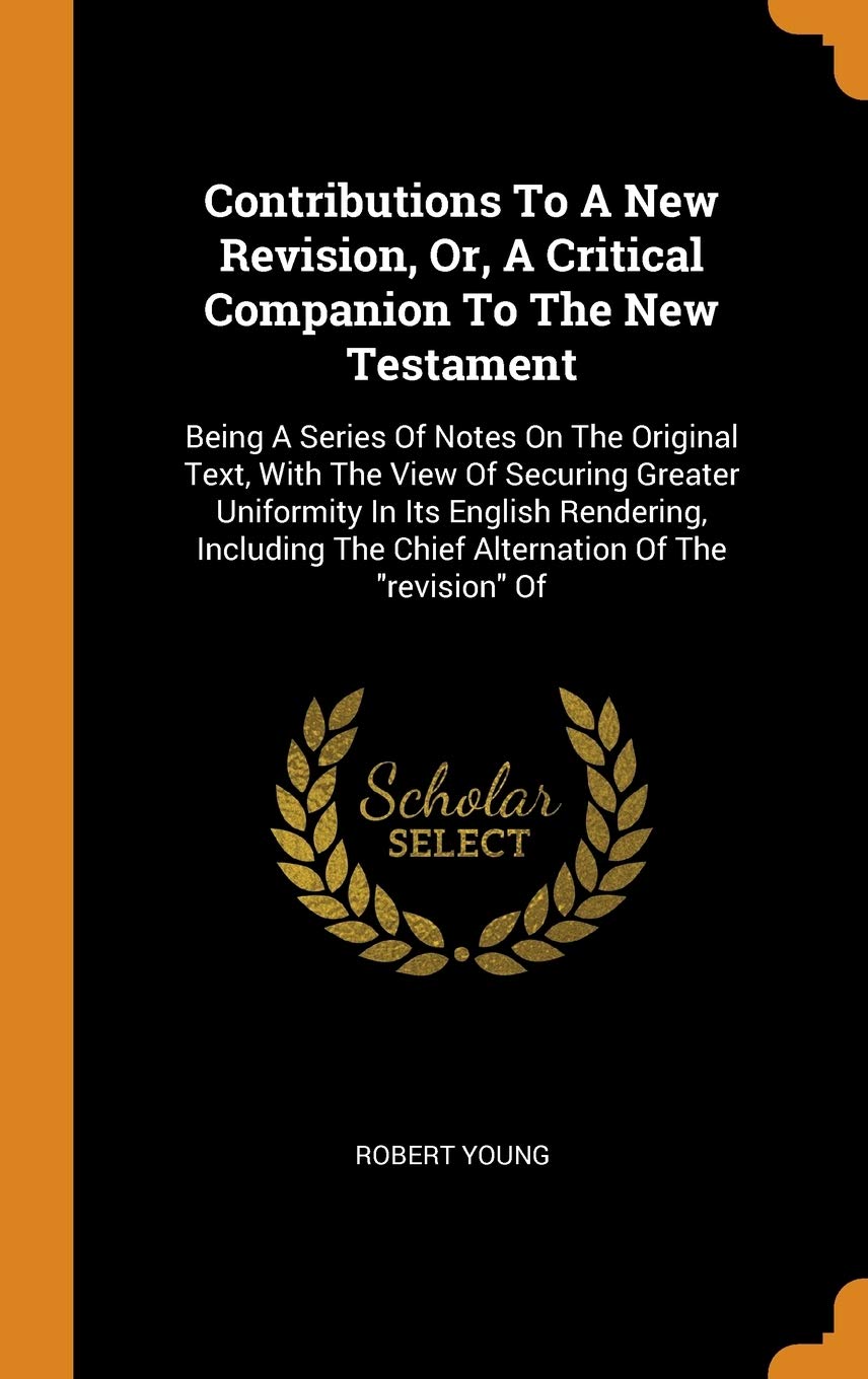 Contributions to a New Revision, Or, a Critical Companion to the New Testament: Being a Series of Notes on the Original Text, with the View of ... the Chief Alternation of the Revision of Politics & History