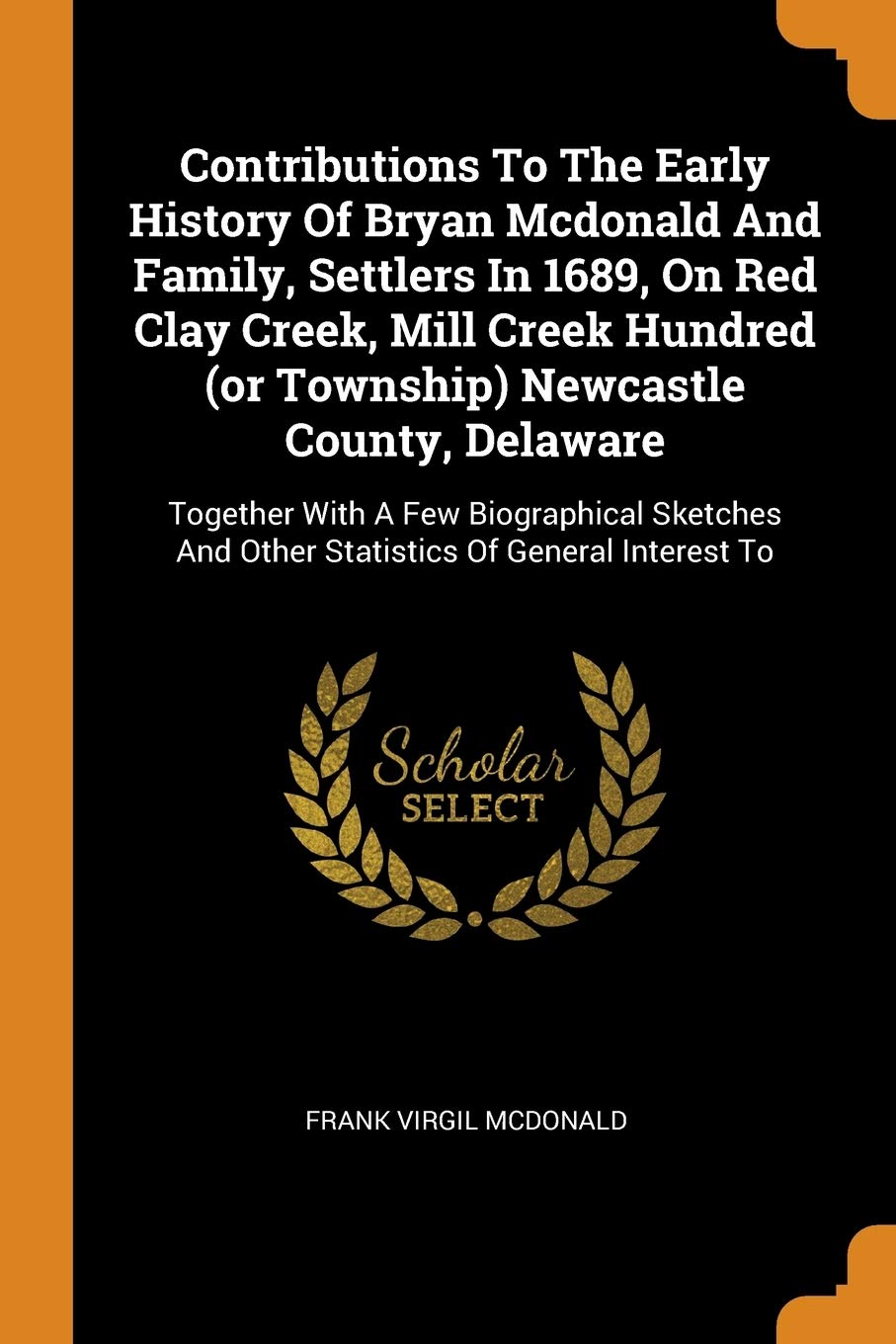 Contributions to the Early History of Bryan McDonald and Family, Settlers in 1689, on Red Clay Creek, Mill Creek Hundred (or Township) Newcastle ... and Other Statistics of General Interest to Politics & History