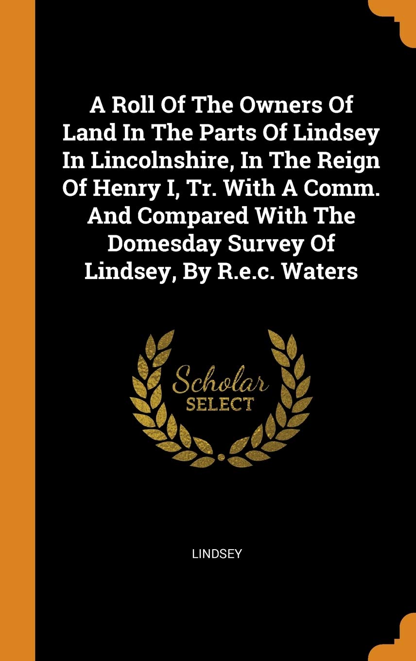 A Roll of the Owners of Land in the Parts of Lindsey in Lincolnshire, in the Reign of Henry I, Tr. with a Comm. and Compared with the Domesday Survey Politics & History