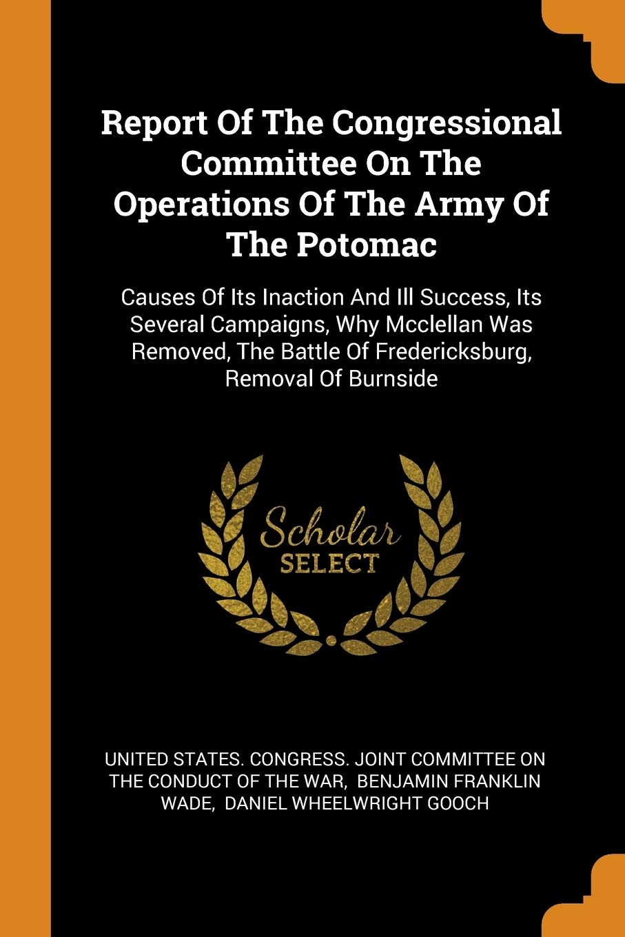 Report of the Congressional Committee on the Operations of the Army of the Potomac: Causes of Its Inaction and Ill Success, Its Several Campaigns, ... Battle of Fredericksburg, Removal of Burnside Politics & History