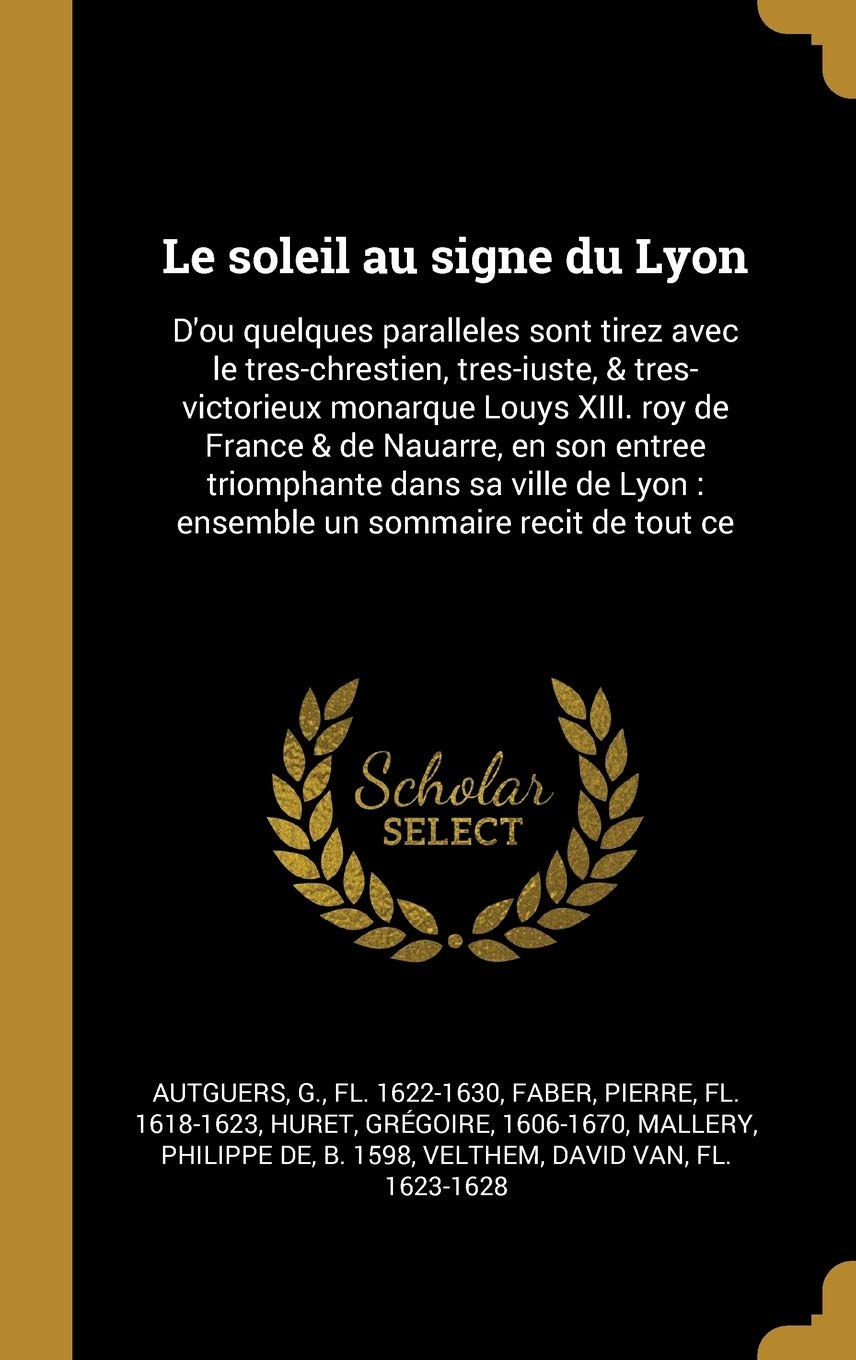 Le soleil au signe du Lyon: D'ou quelques paralleles sont tirez avec le tres-chrestien, tres-iuste, & tres-victorieux monarque Louys XIII. roy de ... Lyon: ensemble un sommaire recit de tout ce Politics & History