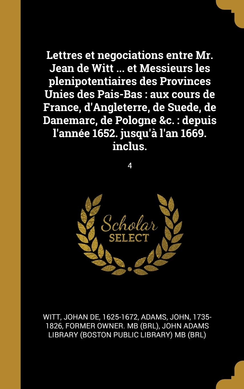 Lettres et negociations entre Mr. Jean de Witt ... et Messieurs les plenipotentiaires des Provinces Unies des Pais-Bas: aux cours de France, ... l'année 1652. jusqu'à l'an 1669. inclus.: 4 Politics & History