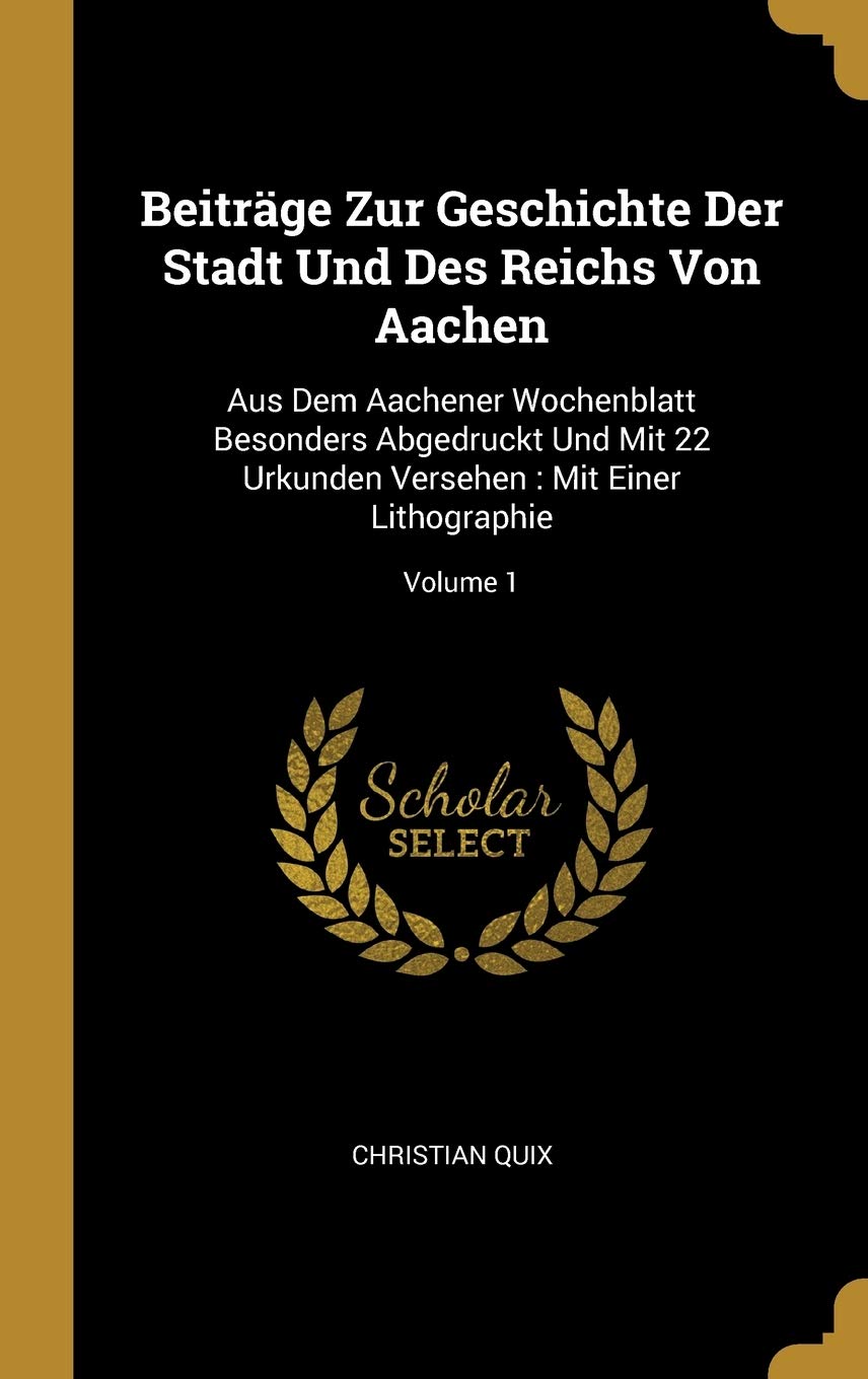 Beiträge Zur Geschichte Der Stadt Und Des Reichs Von Aachen: Aus Dem Aachener Wochenblatt Besonders Abgedruckt Und Mit 22 Urkunden Versehen: Mit Einer Lithographie; Volume 1 Politics & History