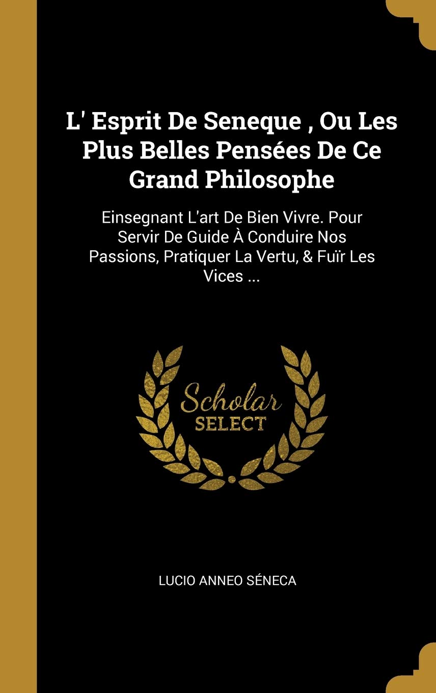 L' Esprit De Seneque, Ou Les Plus Belles Penses De Ce Grand Philosophe: Einsegnant L'art De Bien Vivre. Pour Servir De Guide Conduire Nos Passions, Pratiquer La Vertu, & Fur Les Vices ... book