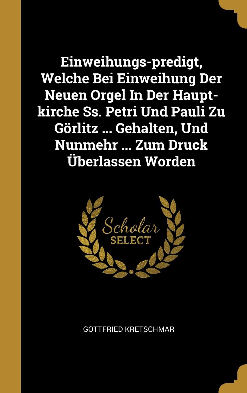 Einweihungs-predigt, Welche Bei Einweihung Der Neuen Orgel In Der Haupt-kirche Ss. Petri Und Pauli Zu Görlitz ... Gehalten, Und Nunmehr ... Zum Druck Überlassen Worden Politics & History