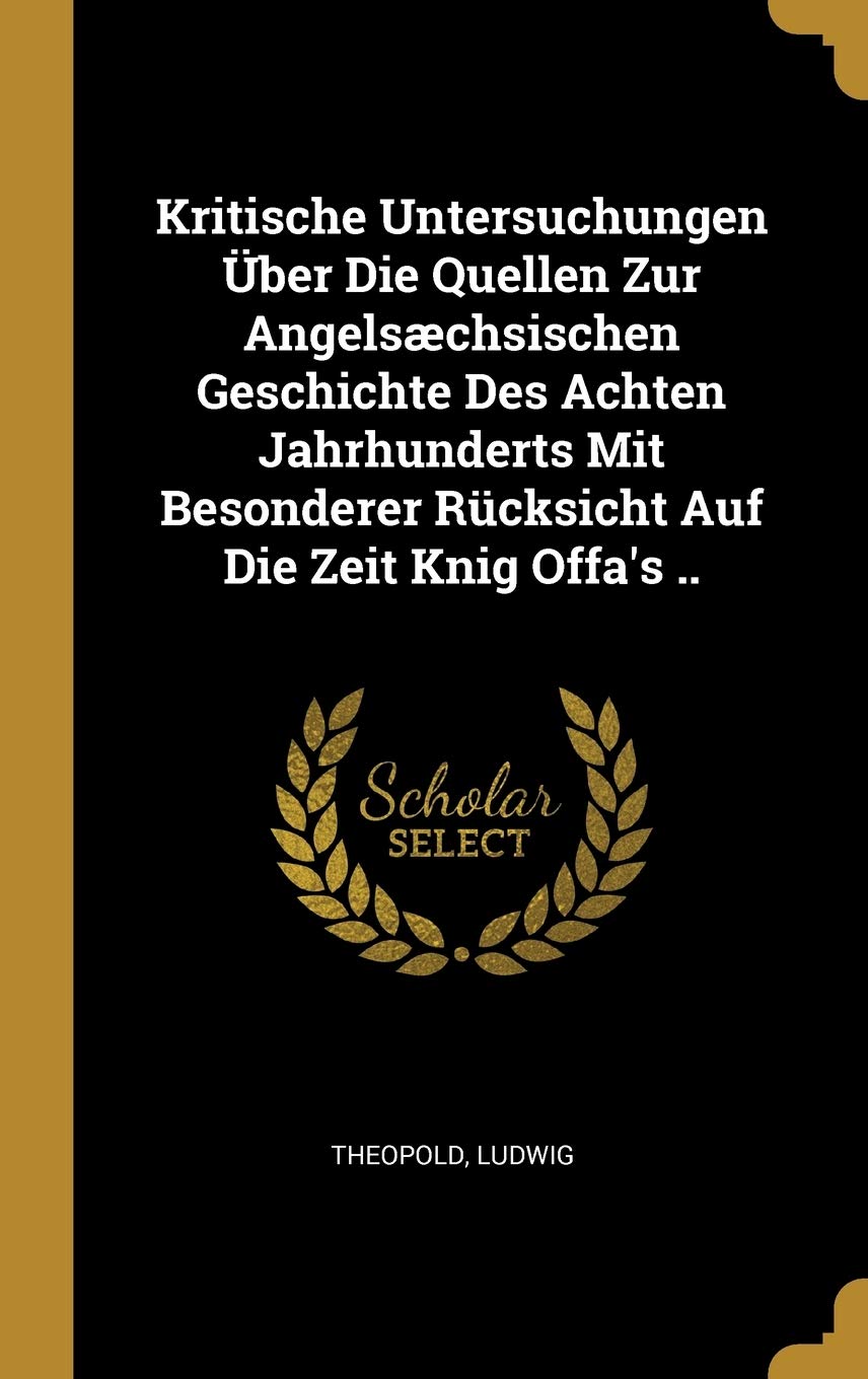 Kritische Untersuchungen Über Die Quellen Zur Angelsæchsischen Geschichte Des Achten Jahrhunderts Mit Besonderer Rücksicht Auf Die Zeit Knig Offa's .. Politics & History