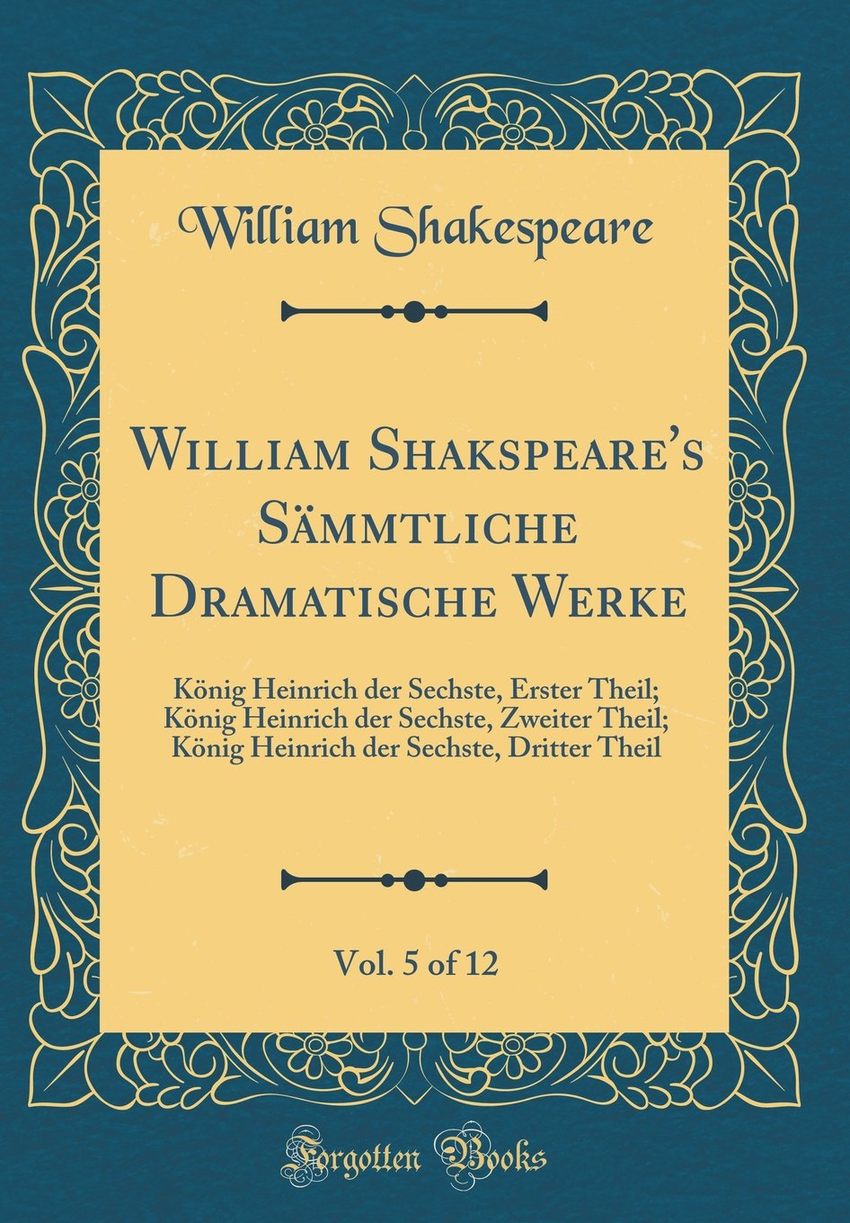 William Shakspeare's Sämmtliche Dramatische Werke, Vol. 5 of 12: König Heinrich der Sechste, Erster Theil; König Heinrich der Sechste, Zweiter Theil; ... der Sechste, Dritter Theil (Classic Reprint) Film, Art & Culture