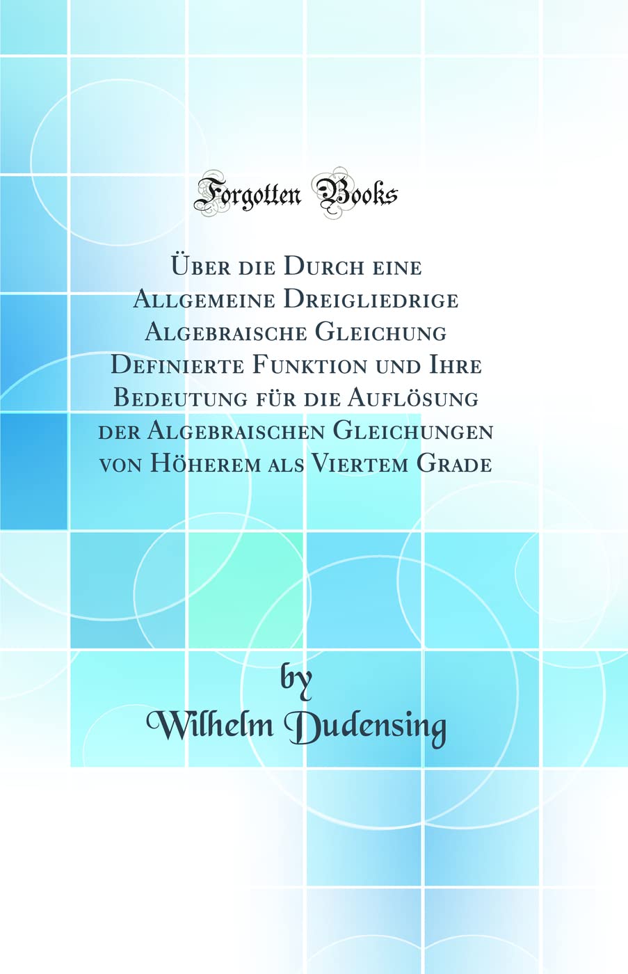 Über die Durch eine Allgemeine Dreigliedrige Algebraische Gleichung Definierte Funktion und Ihre Bedeutung für die Auflösung der Algebraischen ... Höherem als Viertem Grade (Classic Reprint) Mathematics