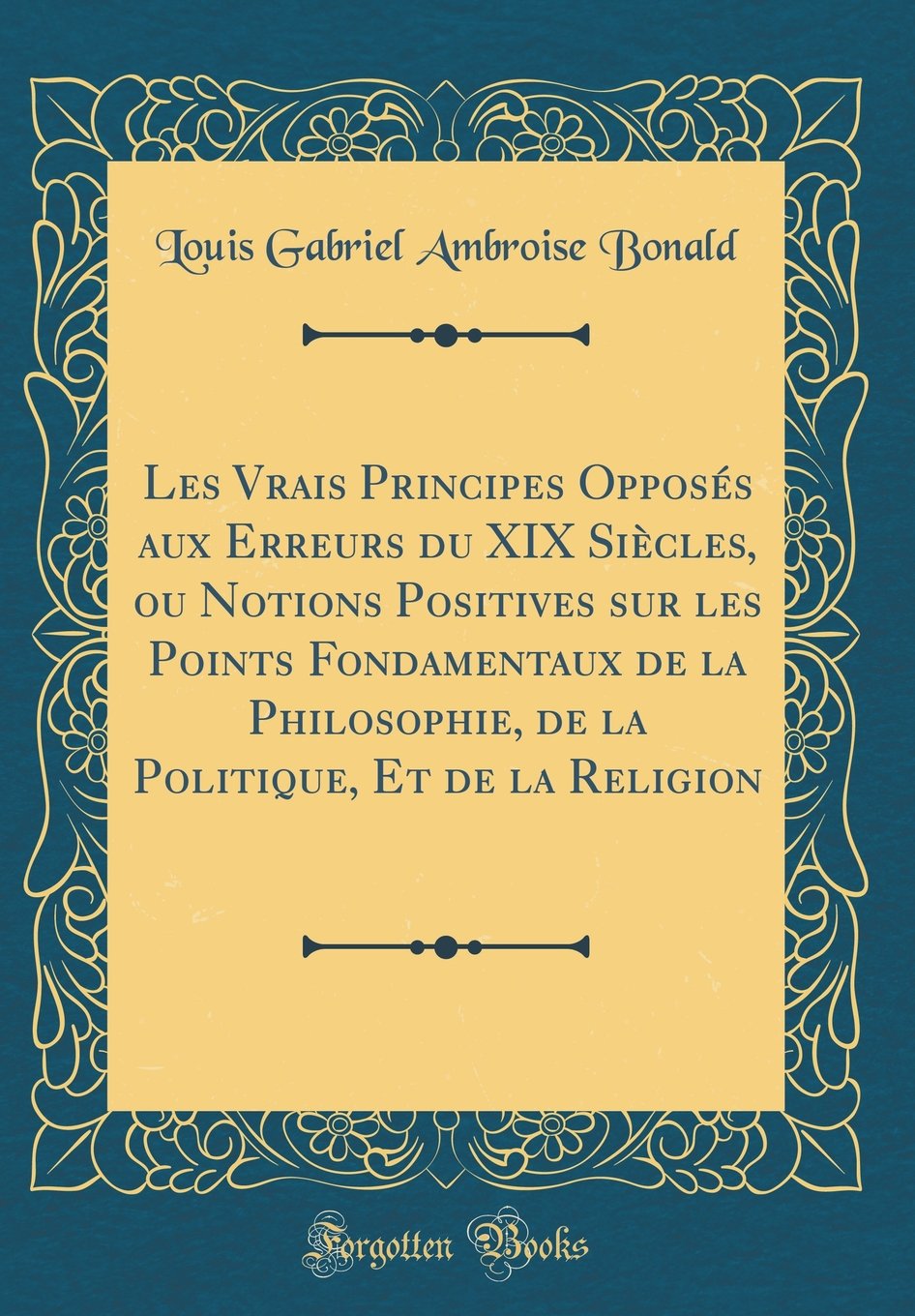 Les Vrais Principes Opposés aux Erreurs du XIX Siècles, ou Notions Positives sur les Points Fondamentaux de la Philosophie, de la Politique, Et de la Religion (Classic Reprint) Philosophy