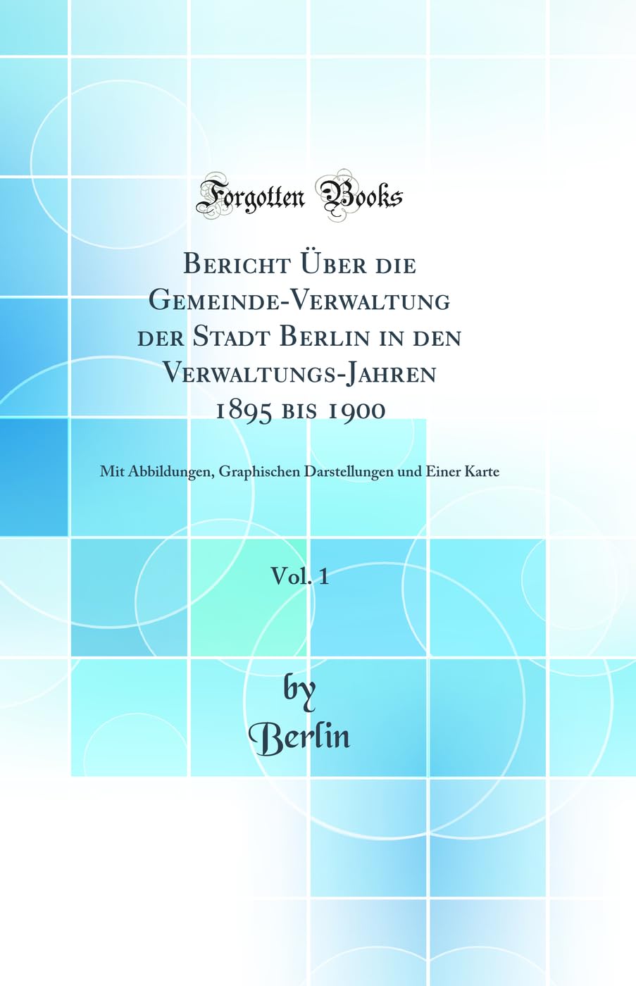 Bericht Über die Gemeinde-Verwaltung der Stadt Berlin in den Verwaltungs-Jahren 1895 bis 1900, Vol. 1: Mit Abbildungen, Graphischen Darstellungen und Einer Karte (Classic Reprint) Business & Technology