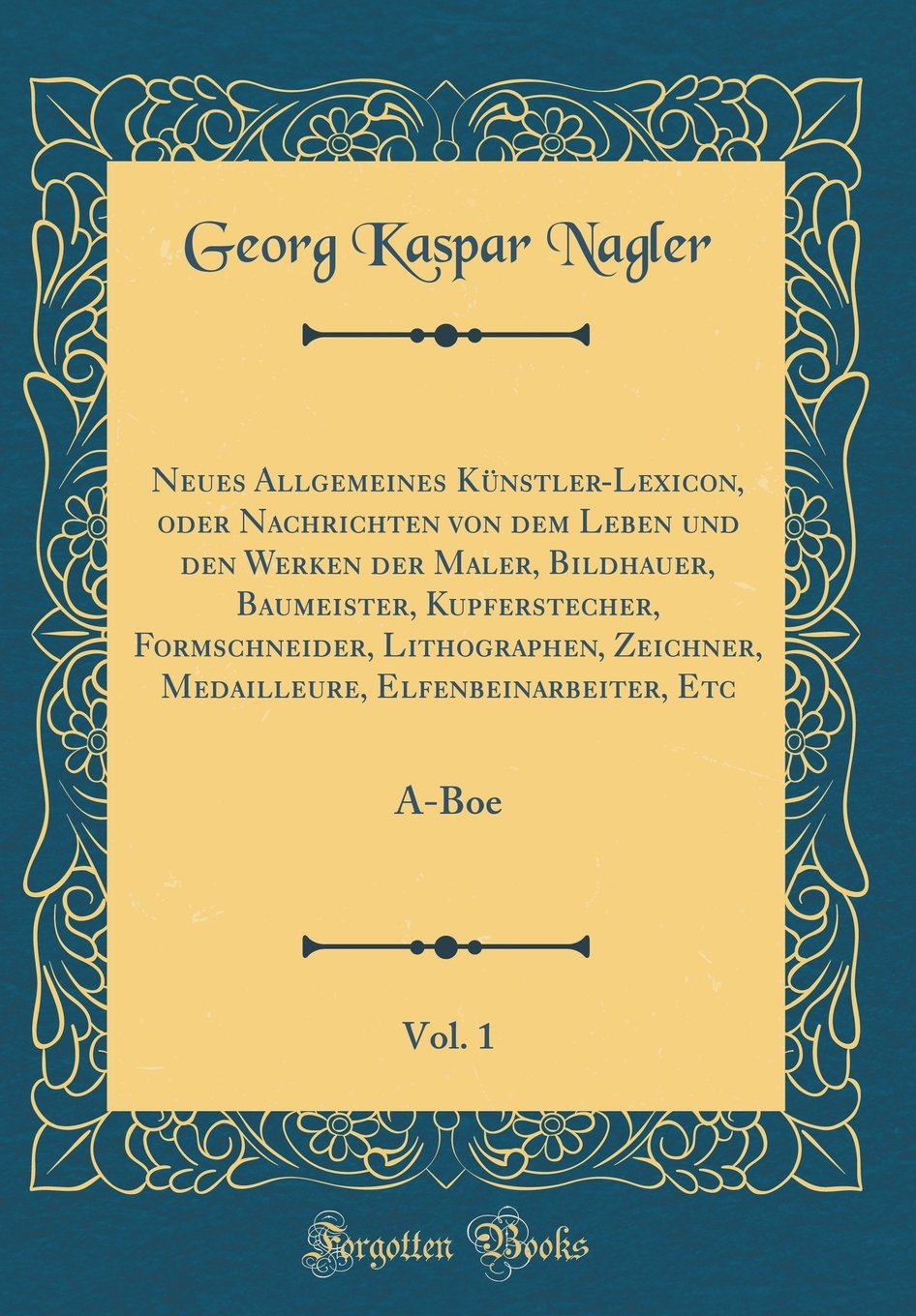 Neues Allgemeines Künstler-Lexicon, oder Nachrichten von dem Leben und den Werken der Maler, Bildhauer, Baumeister, Kupferstecher, Formschneider, ... Etc, Vol. 1: A-Boe (Classic Reprint) Film, Art & Culture