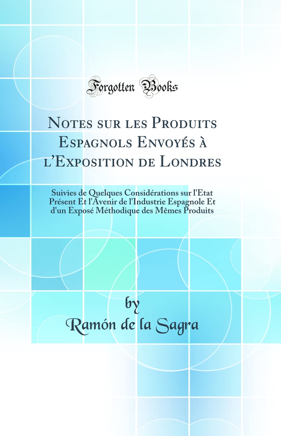 Notes Sur Les Produits Espagnols Envoyés À l'Exposition de Londres: Suivies de Quelques Considérations Sur l'État Présent Et l'Avenir de l'Industrie E Business, Finance & Career