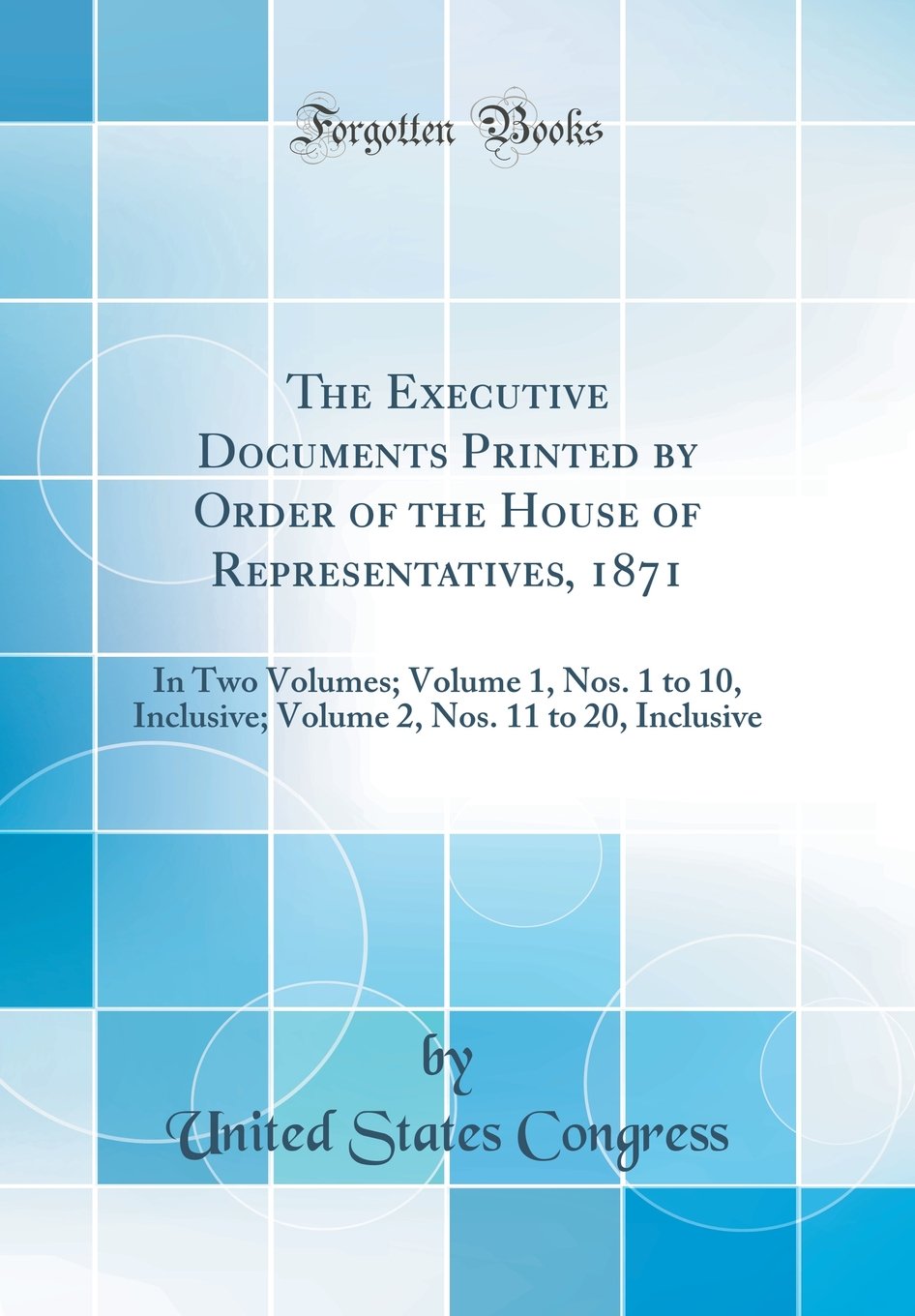 The Executive Documents Printed by Order of the House of Representatives, 1871: In Two Volumes; Volume 1, Nos. 1 to 10, Inclusive; Volume 2, Nos. 11 to 20, Inclusive (Classic Reprint) Business, Finance & Career