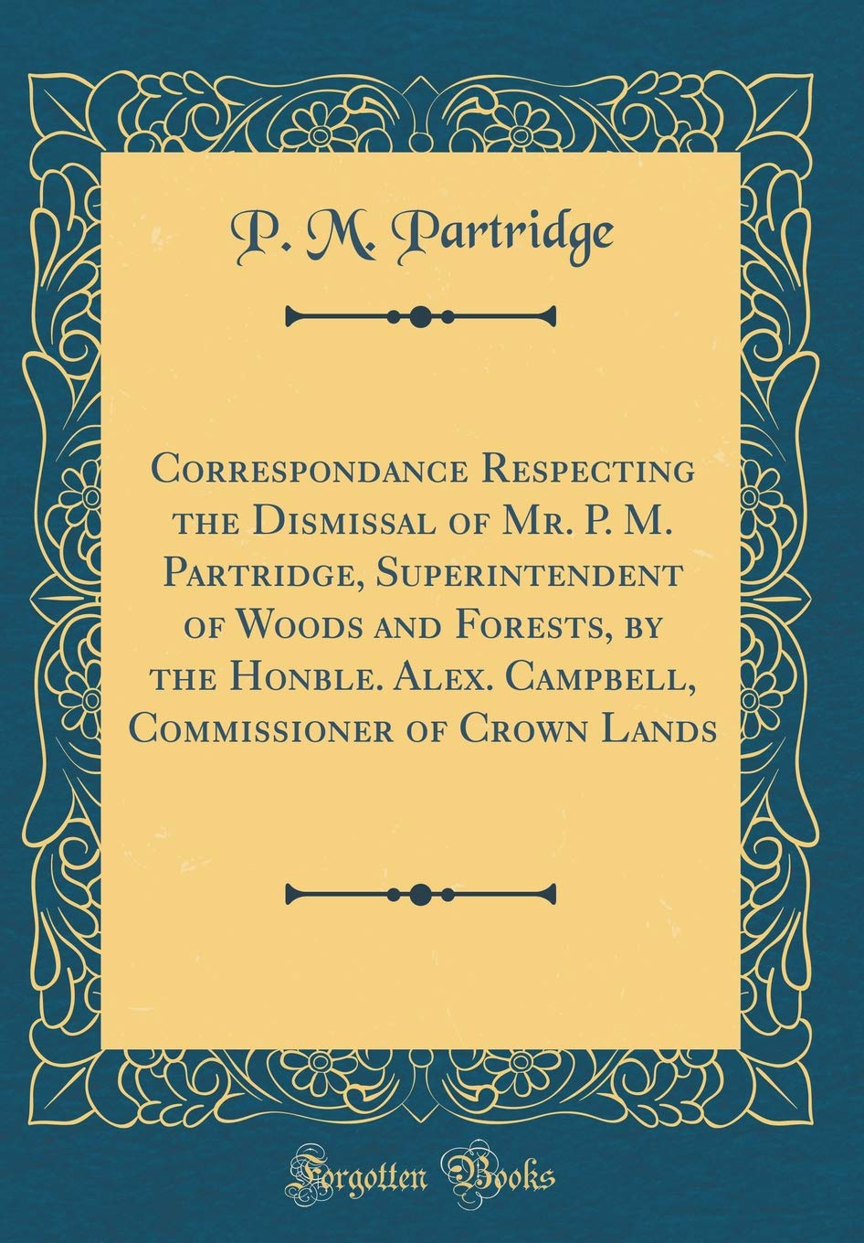 Correspondance Respecting the Dismissal of Mr. P. M. Partridge, Superintendent of Woods and Forests, by the Honble. Alex. Campbell, Commissioner of Crown Lands (Classic Reprint) Reference Books