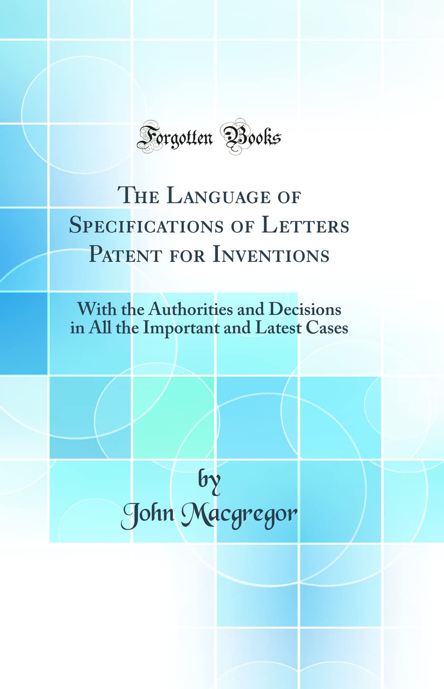 The Language of Specifications of Letters Patent for Inventions: With the Authorities and Decisions in All the Important and Latest Cases (Classic Reprint) Law