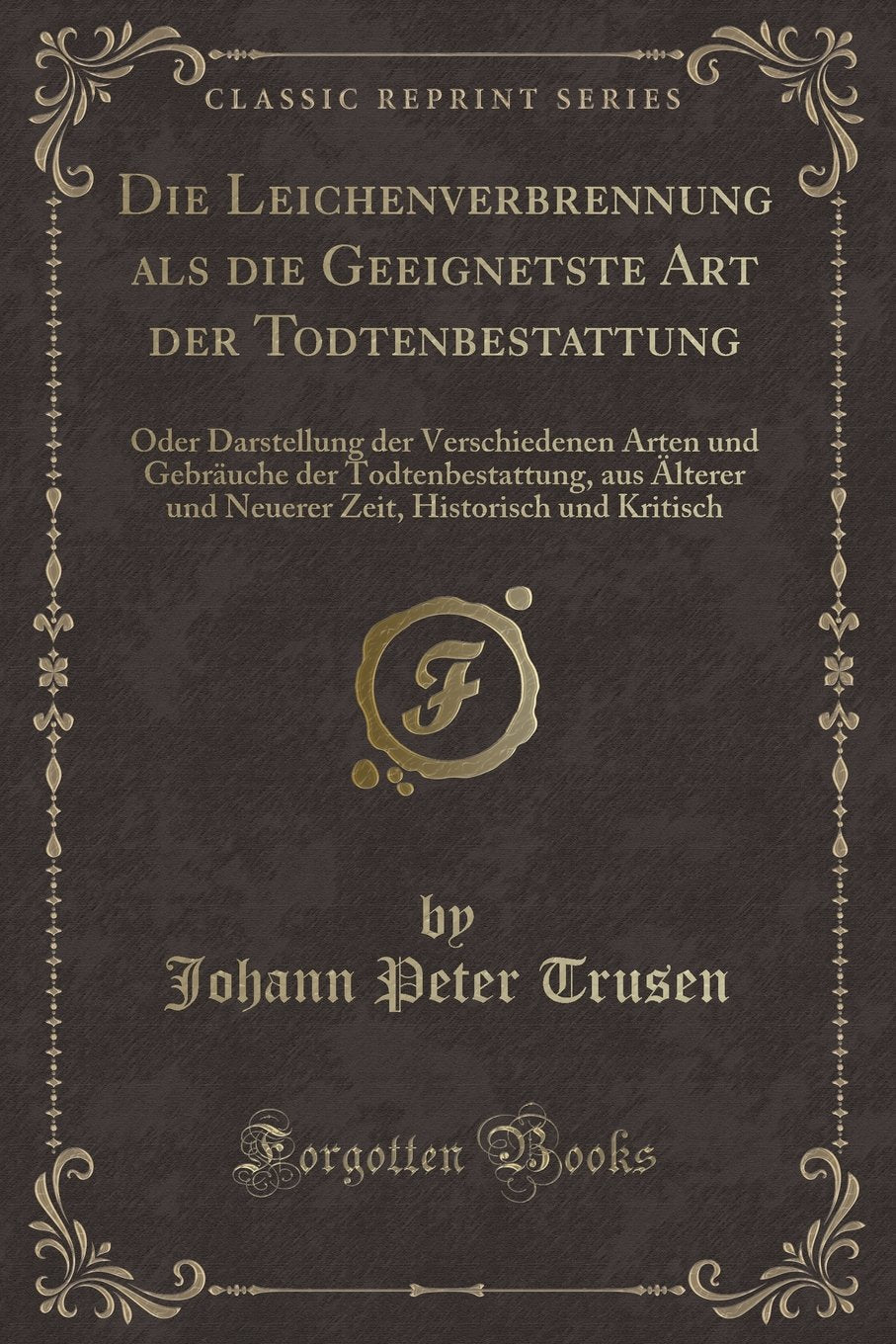 Die Leichenverbrennung als die Geeignetste Art der Todtenbestattung: Oder Darstellung der Verschiedenen Arten und Gebräuche der Todtenbestattung, aus ... Historisch und Kritisch (Classic Reprint) Contemporary literature Books