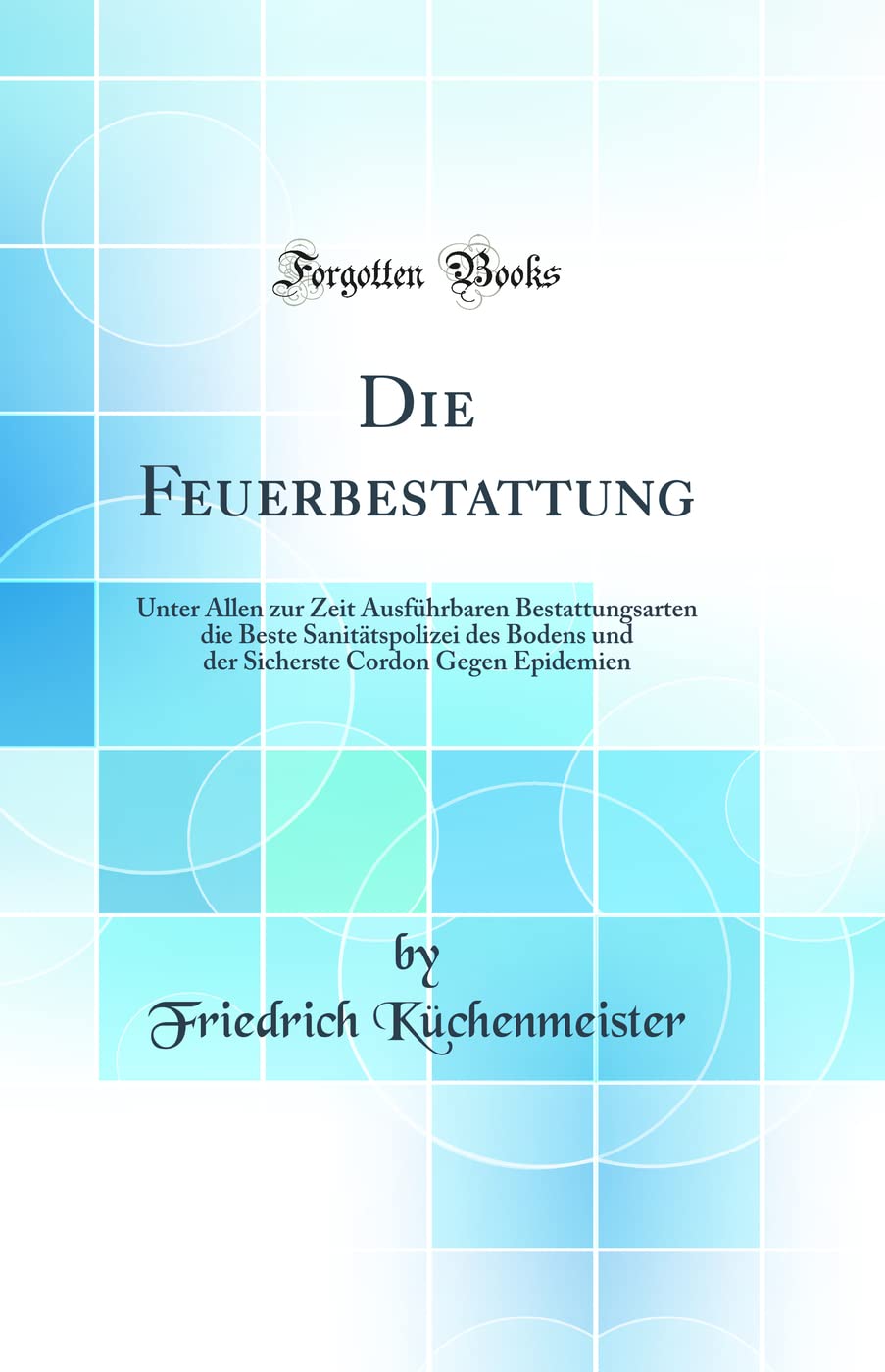 Die Feuerbestattung: Unter Allen zur Zeit Ausführbaren Bestattungsarten die Beste Sanitätspolizei des Bodens und der Sicherste Cordon Gegen Epidemien (Classic Reprint) Natural Sciences